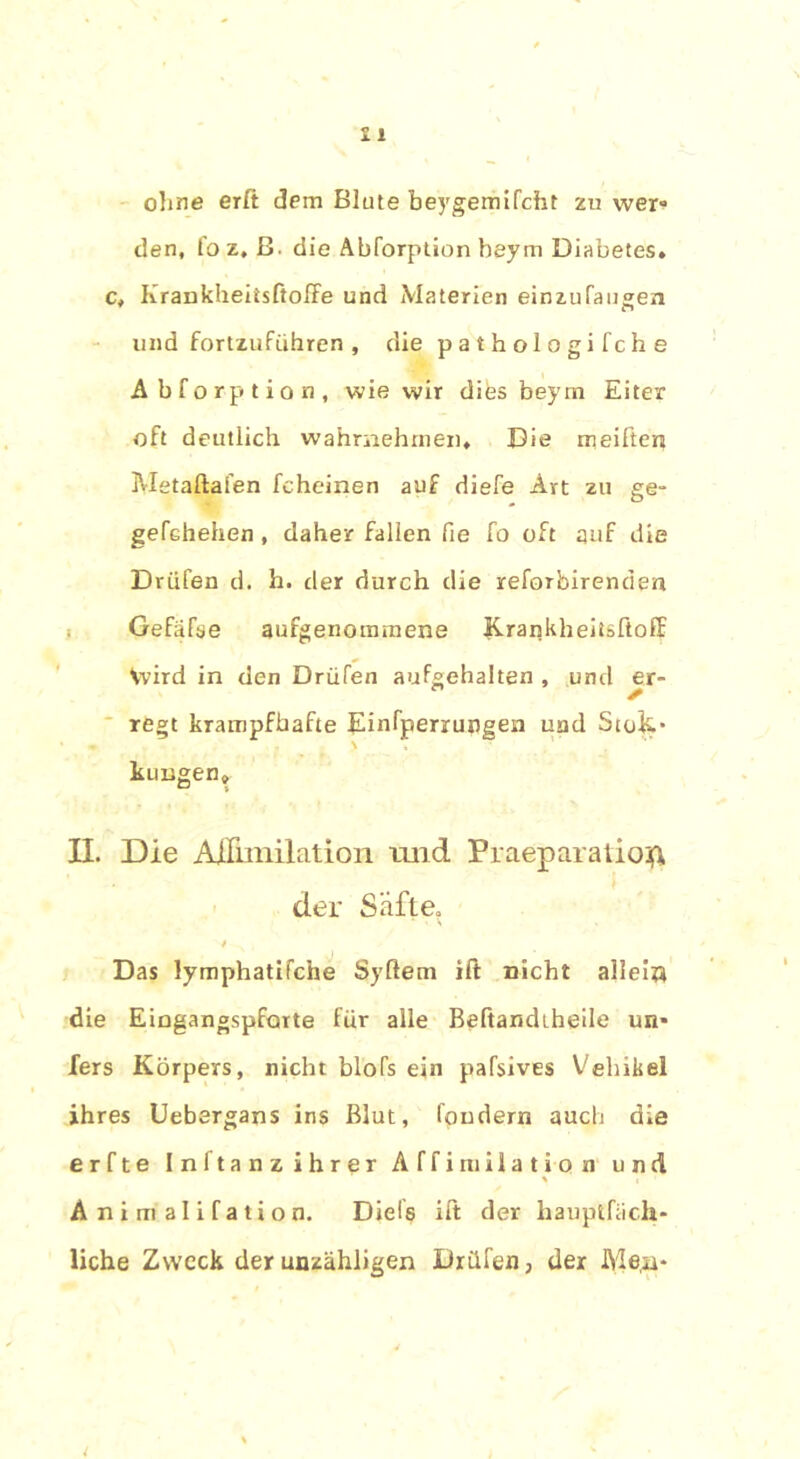 ohne erft dem Blute beygemifcht zu wer- den, fo z, ß. die Abforption beym Diabetes, c. Krankheitsftolfe und Materien einzufaugen und fortzuführen , die p a t h o 1 o g i f c h e Abforption, wie wir difes beym Eiter oft deutlich wahraehrnen. Die meiften Metaftafen fchcinen auf diefe Art zu ge- gefchehen , daher fallen fie fo oft auf die Drüfen d. h. der durch die reforbirenden Gefäfse aufgenommene Krankheitsfioff Vvird in den Drüfen aufgehalten , und er- regt krampfhafte Einfperruogen und Stoc- kungen» II. Die AjQfimilation und Praeparatioft der Safte. •/ , Das lymphatifche Syflem ift nicht allein die Eingangspforte für alle Beftandiheile un* fers Körpers, nicht blofs ein pafsives Vehikel ihres Uebergans ins Blut, fondern auch die erfte Inftanz ihrer Affiruiiation und % Animalifation. Diels ift der hauptfiich- liche Zweck der unzähligen Drüfen, der Men-