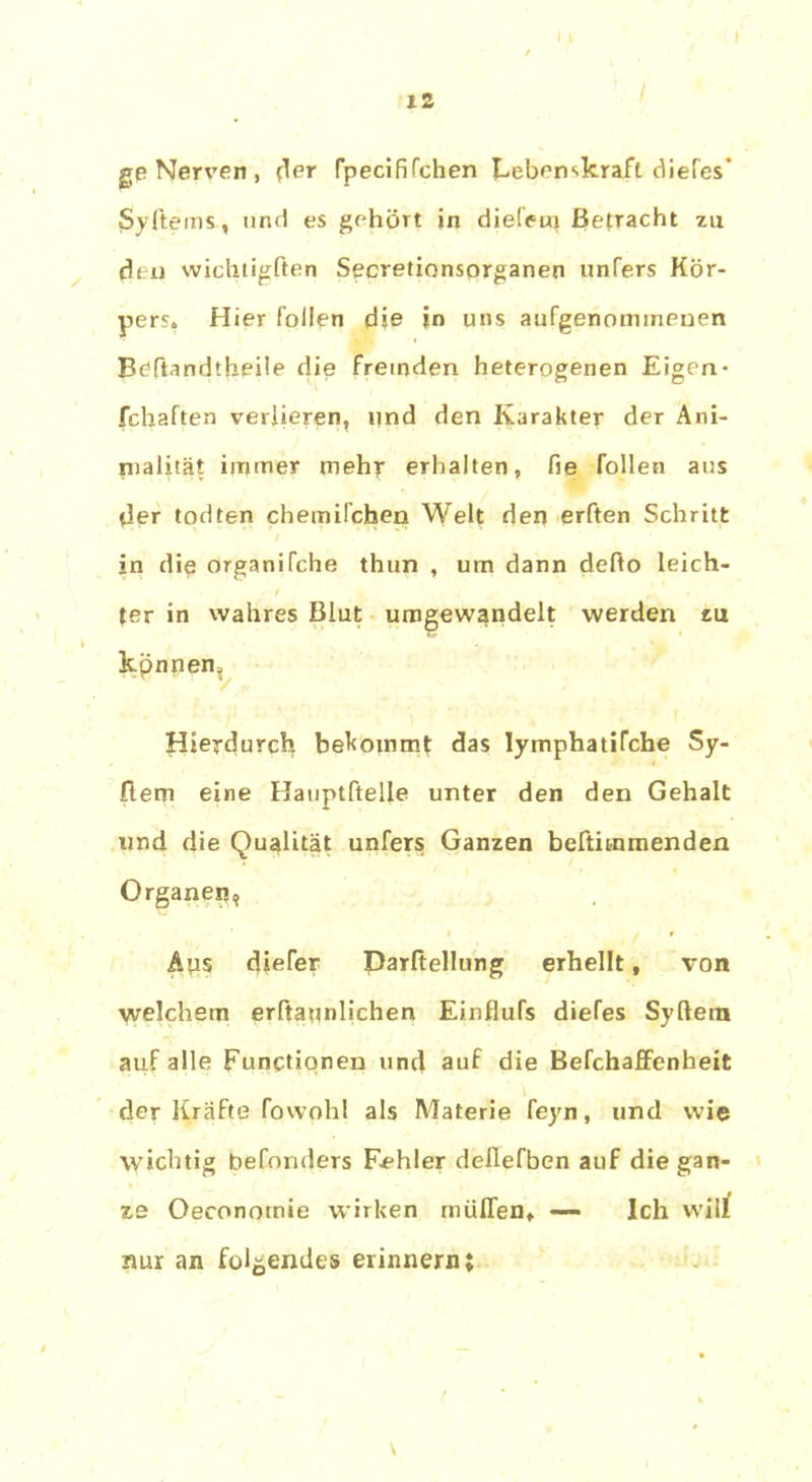 f 12 ge Nerven , (1er rpecififchen Lebenskraft diefes' $y Items., und es gehört in diefem Befracht zu den wichtigften Secretionsorganen unfers Kör- pers» Hier füllen die in uns aufgenomineuen Bcftandthgile die fremden heterogenen Eigen- fchaften verlieren, und den Karakter der Ani- nialität immer mehr erhalten, fie füllen aus der todten chemifchen Welt den erften Schritt jn die organifche thun , um dann defto leich- f ter in wahres Blut umgewandelt werden tu kpnnen, Hierdurch bekommt das lymphatiTche Sy- riern eine Hauptftelle unter den den Gehalt und die Qualität unfers Ganzen beftimmenden Organen, > r Aus diefer Parftellung erhellt, von welchem erftatmlichen Einflufs diefes Syftem auf alle Functionen und auf die Befchaffenheit der Kräfte fowohl als Materie feyn, und wie wichtig befonders Fehler deflefben auf die gan- ze Oeconotnie wirken muffen,. — Ich will nur an folgendes erinnern; v