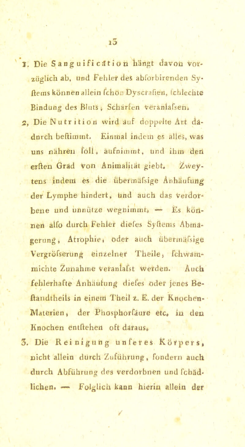 1. Die Sanguificätion hängt davon vor- züglich ab, und Fehler cleS abforbirenden Sy* ftems können allein Ichon Dyscrafien, Ichlechte Bindung des Bluts * Schärfen veranlagen. 2. Die Nutrition wird auf doppelte Art dä- dnrch beftimmt. Einmal indem es alles, was uns nähren füll, äufnimmt, und ihm den elften Grad von Animalität giebt. Zwey- tens inderü es die übermafsige Anhäufung der Lymphe hindert, ünd auch das verdor- bene und unnütze wegnimmt* —- Es kön- nen alfo durch Fehler diefes Syftems Abma- gerung* Atrophie* oder auch übermäfsige Vergröfserüng einzelner Tbeile* fchwarn- micnte Zunahme Vetaniafst werden. Auch fehlerhafte Anhäufung diefes oder jenes Be- ftandtheils in eitlem Theil z. E. der Knochen- Materien, der Phosphorfäure etc» in den Knochen entftehen oft daraus* 3. Die Reinigung unfetes Körpers, nicht allein durch Zuführung, fondern auch durch Abführung des verdorbnen und fchäd- lichen. —- Folglich kann hierin allein der