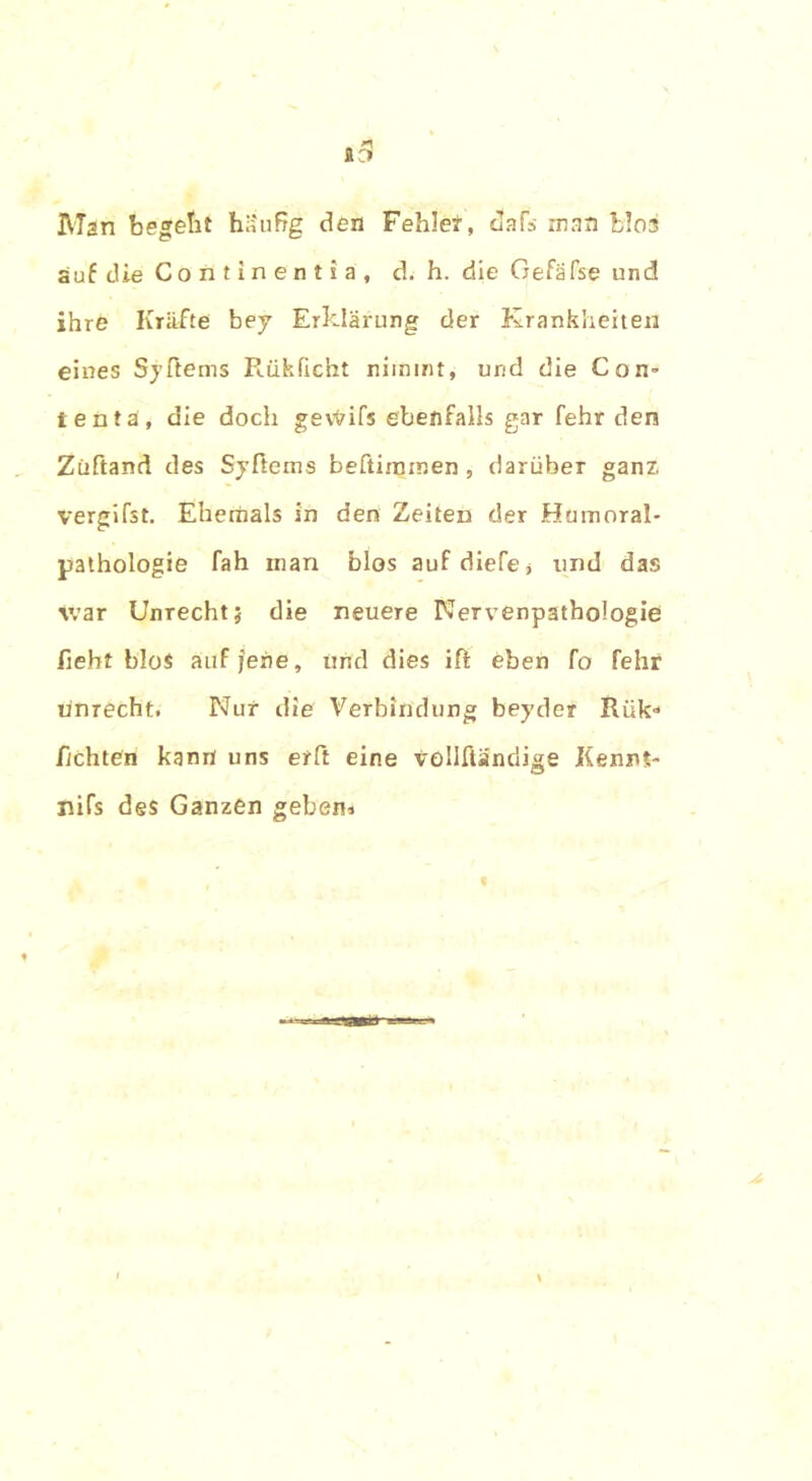 Il3 Man begeht häufig den Fehlet, dafs man blos auf die Continentia, d. h. die Gefäfse und ihre Kräfte bey Erklärung der Krankheiten eines Syftems Rfikficht nimmt, und die Con- tent ä, die doch gewifs ebenfalls gar fehr den Züftand des Syftems beftiinmen , darüber ganz, vergifst. Eherhals in den Zeiten der Humoral* pathologie fah man blos aufdiefe* und das war Unrecht; die neuere Nervenpathologie fieht blos auf jene, und dies ift eben fo fehr unrecht. Nur die Verbindung beyder Rük“ flehten kann uns erft eine vollftänriige JKenni- nifs des Ganzen geben*