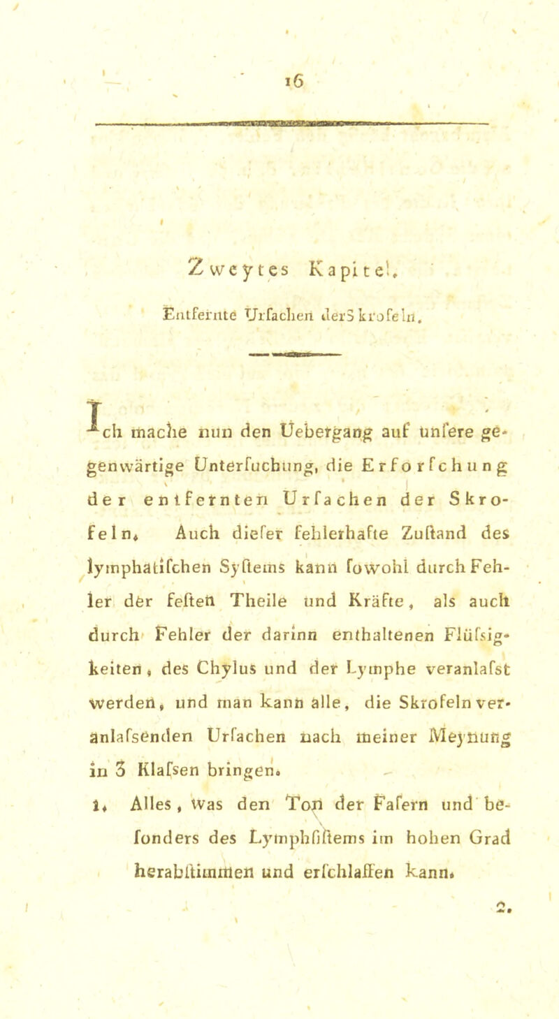 Zweytes Kapitel, Entfernte Urfacliext ilöiSkrofelr). T -^ch mache nun den Uebergang auf ünlere ge- genwärtige Unterfucbung, die Erforfchung der entfernten Urfachen der Skro- feln, Auch diefer fehlerhafte Zuftand des lymphatifchen Syfteihs kann fovvohl durch Feh- ler der fefteft Theile und Kräfte, als auch durch Fehler der darinn enthaltenen Flüfsig- keiten , des Chylus und der Lymphe veranlagt werden, und rnan kann alle, die Skrofeln ver- anlagenden Urfachen nach meiner Meynufig in 3 Klafsen bringen, 1, Alles, Was den Ton der FaTern und be- fonders des Lytnphfiftems im hohen Grad herabftimitten und erfchlaffen kann.