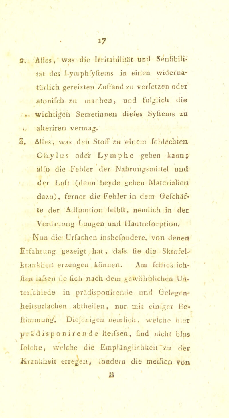 1? 2, Alles, was die Irritabilität und Senfibili- tät des Lymphfyfleins in einen widerna- türlich gereizten Zuft'and zu verfetzen oder atonifch zu machen, und folglich die wichtigen Secretioneu diefes Syfterns zu c, alteriren vermag. 3» Alles, was den StofF zu einem fchlechten Cliylus oder Lymphe geben kann; i > * alfo die Fehler der Nahrungsmittel und der Luft (denn beyde geben Materialien dazu), ferner die Fehler in dein Gefchäf- te der Adfumtion felbft. nemlich in der V Verdauung Lungen und Hautreforption. Nun die ürfachen insbefondere, von denen Erfahrung gezeigt, hat , dafs fie die Skrofel- Lrankheit erzeugen können. Aut fcllicti ich- Ften lafsen fie fxch nach dem gewöhnlichen Ust- terfchiede in prädisponirende und Gelegen- heitsurlachen abtheilen, nur mit einiger He- ftimmuflgf. Diejenigen nemlich, welche hier prädisponirende lleifsen, Gnd nicht blos folche, Welche die Empfänglichkeit “zu der Krankheit erregen, londeiu die mehlen von ß