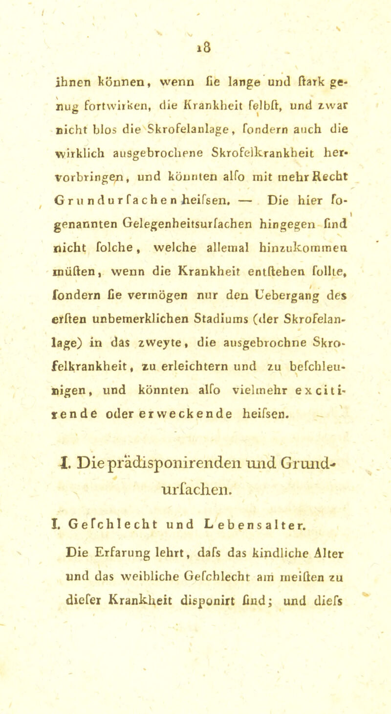 x8 ihnen können, wenn lie lange und ftaik ge- nug fortwirken, die Krankheit felbft, und zwar nicht blos die Skrofelanlage, fondern auch die wirklich ausgebrochene Skrofelkrankheit her- Vorbringen, und könnten alfo mit mehr Recht G r u n d u r fa c h e n heifsen, — Die hier To- genannten Gelegenheitsurfachen hingegen find nicht folche, welche allemal hinzukommen müften, wenn die Krankheit entliehen füllte, fondern fie vermögen nur den Uebergang des erbten unbemerklichen Stadiums (der Skrofelan- lage) in das zweyte, die ausgebrochne Skro- felkrankheit , zu erleichtern und zu befchleu- ' ^ nigen, und könnten alfo vielmehr exciti- rende oder erweckende heifsen. 4L Diepradisponirenden und Grund- * ur lachen. I. Gefchlecht und Lebensalter. Die Erfarung lehrt, dafs das kindliche Alter und das weibliche Gefchlecht am meilien zu diefer Krankheit disponirt find; und diefs