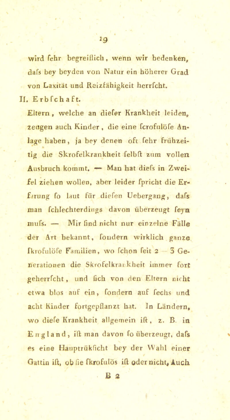 J9 wird fehr begreiflich, wenn wir bedenken, dafs bey beyden von Natur ein höherer Grad von Laxität und Reizfähigkeit herrfcht. II, E r b fc h a f t. Eltern , welche an diefer Krankheit leiden, zeugen auch Kinder , die eine fcrofulöfe An- lage haben , ja bey denen oft fehr frühzei- tig die Skrofelkrankheit felbft zum vollen Ausbruch kommt, — Man hat diefs in Zwei- fel ziehen wollen, aber leider fpricht die Er- farung fo laut für diefen Uebergang, dafs man fchlechterdings davon überzeugt feyn mufs. — Mir find nicht nur einzelne Fälle der Art bekannt, fondern wirklich ganze fkrofulöfe Familien, wo fchon feit 2 3 Ge- nerationen die Skrofelkrai kheit immer fort geherrfcht, und fich von den Eltern nicht etwa blos auf ein, fondern auf fechs und acht Kinder fortgepflanzt hat. In Ländern, wo diefe Krankheit allgemein ift, z. B. in England, ift man davon fo überzeugt, dafs es eine Hauptrükficht bey der Wahl einer Gattin ift, oblie fkrofulös ift oder nicht, Auch