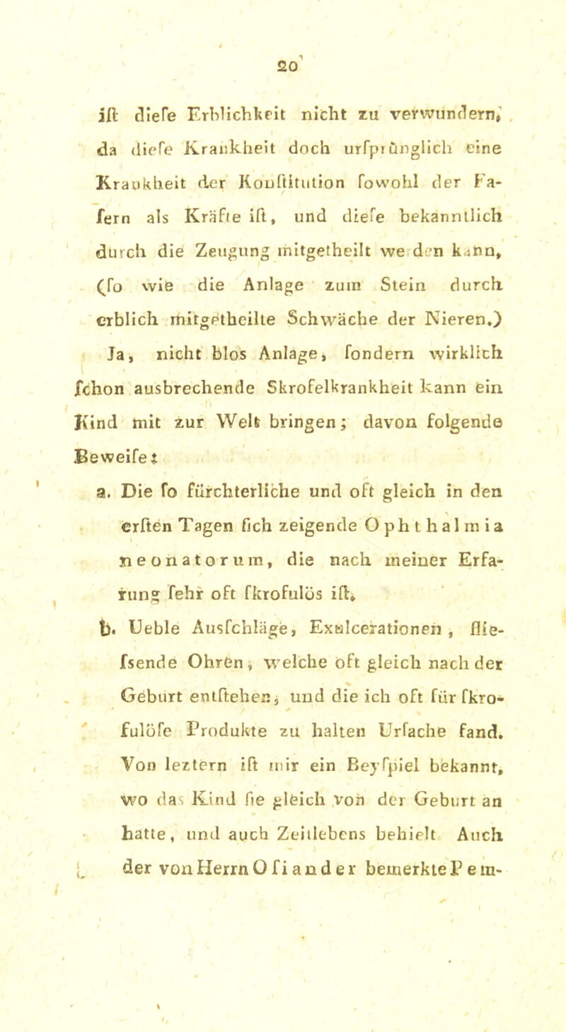 ift dieTe Erblichkeit nicht zu verwundern, da (liefe Krankheit doch urfpiunglicli eine Krankheit der Konftitution fowohl der Fa- fern als Kräfte ift, und dtefe bekanntlich durch die Zeugung mitgetheilt we den kann, (To wie die Anlage zum Stein durch erblich mitgetheilte Schwäche der Nieren.) Ja, nicht blos Anlage, fondern wirklich ichon ausbrechende Skrofelkrankheit kann ein Kind mit zur Weh bringen; davon folgende Beweifet a. Die fo fürchterliche und oft gleich in den erften Tagen fich zeigende Ophthalmia neonatorum, die nach meiner Erfa- rung fehr oft fkrofulüs ift, b. Ueble Ausfchläge, Exalcerationen , füe- fsende OhrGn , welche oft gleich nach der Geburt entftehen, und die ich oft für fkro- Jfulbfe Produkte zu halten Urfache fand. Von leztern ift mir ein Beyfpiel bekannt, wo das Kind fie gleich von der Geburt an hatte, und auch Zeitlebens behielt Auch der vonHerrnOfiander bemerktePera- i (,