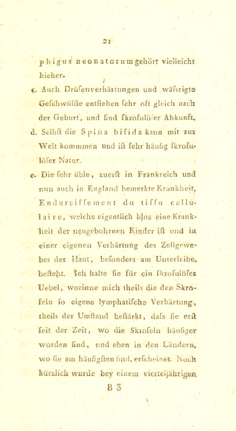 p h i g u sl neonatorum gehört vielleicht hieher. i K. Auch Drüben Verhärtungen und wäfsrigt© Gefchwiilfte entftehen fehr oft gleich nach der Geburt, und find fkrofulöier Abkunft» d. Selbfi; die Spina bifida kann mit zur Welt kommmen und ift fehr häufig fkrofu- löfer Natur, e. Die fehr üble, zuerfi: in Frankreich und nun auch in England bemerkte Krankheit, Endurciffement du t i f f u c e 11 u- laire, Vielehe eigentlich bjos eine Krank- heit der neugebohrnen Kinder ifl und in einer eigenen Verhärtung des Zellgewe- bes der Haut, befonders am Unterleibe, befielt. Ich halte fie für ein fkrofulöfes Uebel, worinne mich theils die den Skro- feln fo eigene lymphatifche Verhärtung, theils der Umftand hehärkt, dafs fie ertl feit der Zeit, wo die Skrofeln häufiger worden find, und eben in den Ländern, wo fie am häufigften lind, erfcheinet. Noch kürzlich wurde bey einem vierteljährigen B 3