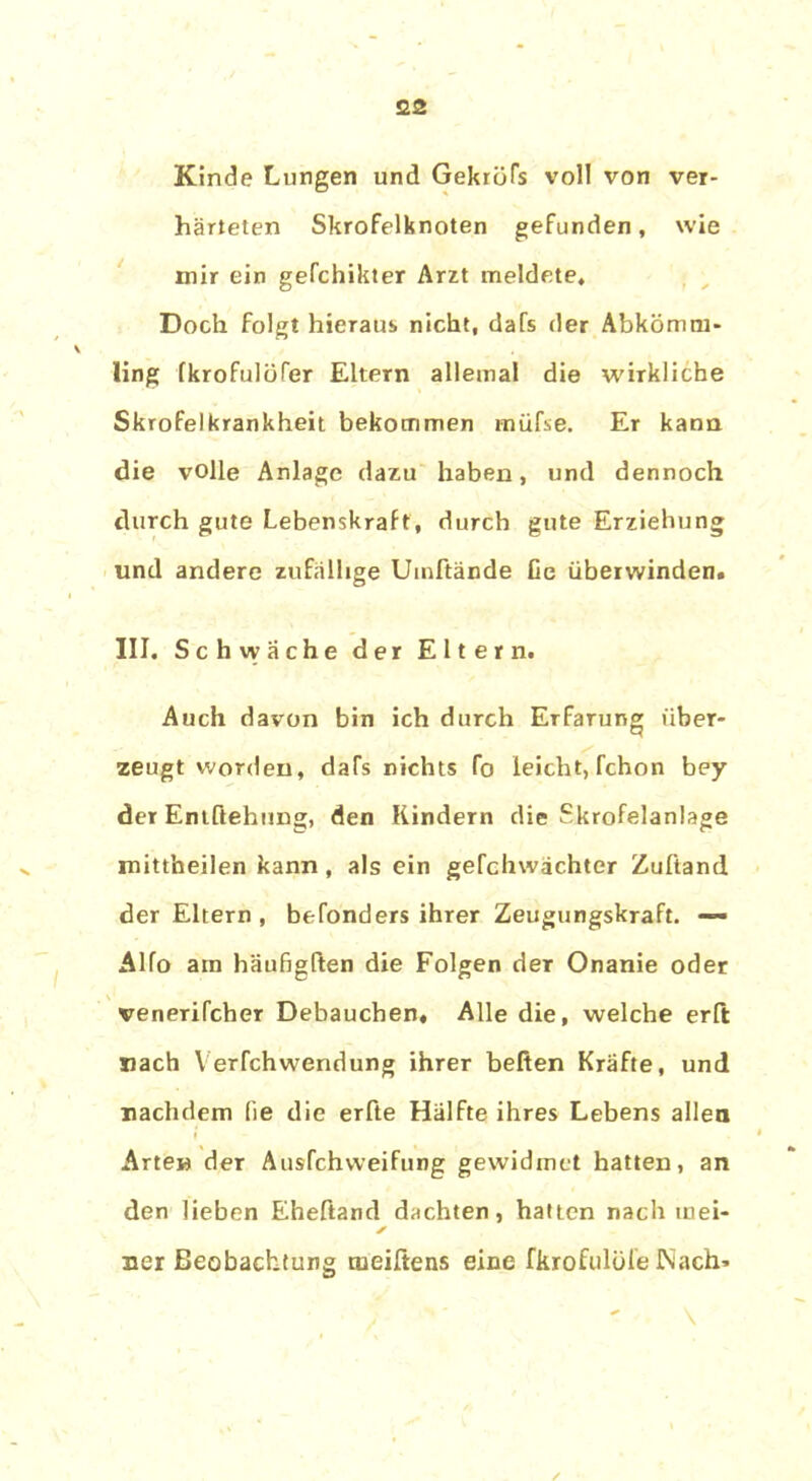 Kinde Lungen und Gekröfs voll von ver- härteten Skrofelknoten gefunden, wie mir ein gefchikter Arzt meldete. Doch folgt hieraus nicht, dafs der Abkömm- ling fkrofulüfer Eltern allemal die wirkliche Skrofelkrankheit bekommen müfse. Er kann die volle Anlage dazu haben, und dennoch durch gute Lebenskraft, durch gute Erziehung und andere zufällige Umftände Ce überwinden. III. Schwäche der Eltern. Auch davon bin ich durch Erfarung über- zeugt worden, dafs nichts fo leicht, fchon bey der Entftehung, den Kindern die Skrofelanlage mittheilen kann, als ein gefchwachter Zuliand der Eltern , befonders ihrer Zeugungskraft. — Alfo am häufigßen die Folgen der Onanie oder venerifcher Debauchen« Alle die, welche erft nach Verfchwendung ihrer befien Kräfte, und nachdem (ie die erfte Hälfte ihres Lebens allen Arten der Ausfchvveifung gewidmet hatten, an den lieben Eheftand dachten, hatten nach mei- ✓ ner Beobachtung tueiftens eine fkrofulüleNach*