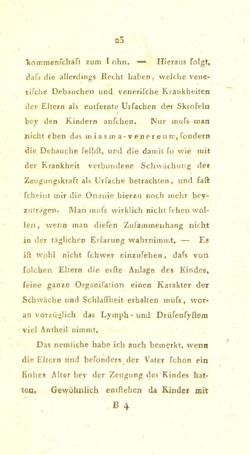 25 fcomtnenrchaft zum lohn, —* Hieraus folgt, dafs die allerdings Recht haben, welche vene- rifche Debauchen und venerilche Krankheiten der Eltern als eutfernte Urfachen der Skrofeln I bey den Kindern anfc-hen. Nur tnufs man nicht eben das iniasraa-venereum, fondern die Debauche felbft, und die damit fo wie mit der Krankheit verbundene Schwächung der Zeugungskraft als Urfache betrachten, und fall: fcheint mir die Onanie hierzu noch mehr bey- zutragen. Man tnufs wirklich nicht fehen wol- len, wenn man diefen Zufammenhang nicht in der täglichen Erfarung wahrnimmt. — Es ift wohl nicht fchwer einzufehen, dafs von folchen Eltern die erfte Anlage des Kindes, feine ganze Organifation einen Karakter der Schwäche und Schlaffheit erhalten tnufs, wor- an vorzüglich das Lymph-und Drüfenfyftera viel Antheil nimmt. Das nemiiche habe ich auch bemerkt, wenn \ die Eltern und befonders der Vater fchon ein » hohes Alter bey der Zeugung des Kindes hat- ten, Gewöhnlich entftehen da Kinder mit E 4