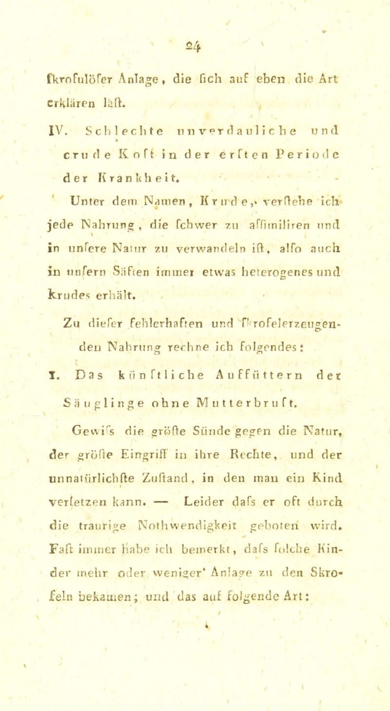 fkroFulöfer Anlage, die fich auf eben die Art erklären laft- IV. Schlechte unverdauliche und eru de Kofi in der erften Periode der Krankheit, Unter dem Namen, K r ird e,» verliehe ich jede Nahrung , die fchwer zu affimiüren und in liniere Naiur zu verwandeln Hl, a!fo auch in unfern Säfien immer etwas heterogenes und krudes erhält. Zu diefer fehlerhaften und P rofeleTzeugen- den Nahrung rechne ich folgendest I. Das könftliche Auffüttern der Säuglinge ohne Mutterbruft. Gewiss die grolle Sünde gegen die Natur, der gröfte Eingriff in ihre Rechte, und der unnatürlichfte Zuftand , in den man ein Rind verletzen kann. — Leider daTs er oft durch die traurige NothWendigkeit geboten wird, Faft immer Habe ich bemerkt, dafs folche Kin- der mehr oder weniger* Anlage zu den Skro- feln bekamen; und das auf folgende Art: