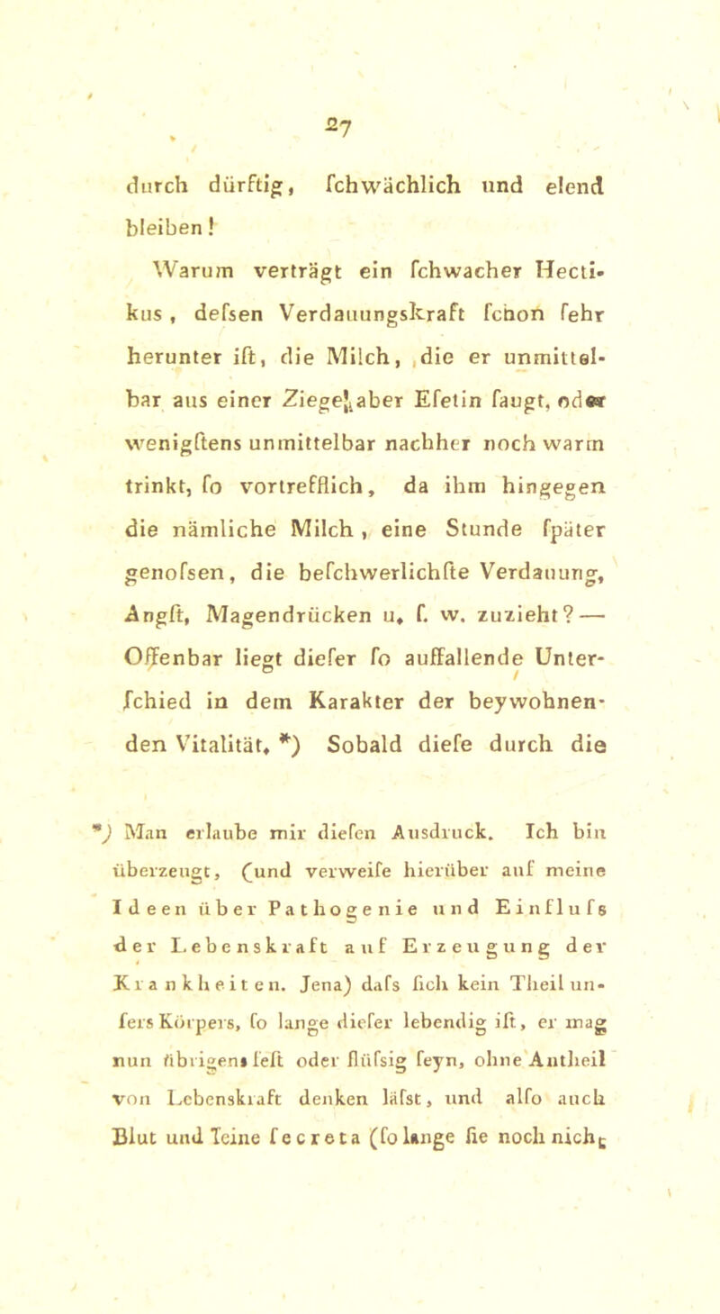 2? durch dürftig, fchwächlich und elend bleiben! Warum verträgt ein fchwacher Hecti- kus , defsen Verdauungskraft fchon fehr herunter ift, die Milch, die er unmittel- bar aus einer 2iegeJtaber Efetin fangt, ode® wenigftens unmittelbar nachher noch warm trinkt, fo vortrefflich, da ihm hingegen die nämliche Milch , eine Stunde fpäter genofsen, die befchwerlichfte Verdauung, Angft, Magendrücken u, f. w. zuzieht? — Offenbar liegt diefer fo auffallende Unter- fchied in dem Karakter der beywohnen- den Vitalität, *) Sobald diefe durch die m) Man erlaube mir diefen Ausdruck. Ich bin überzeugt, (und verweife hierüber auf meine Ideen über Pathoge nie und Einflufs der Lebenskraft auf Erzeugung dev Krankheiten. Jena) dafs fich kein Theilun- fers Körpers, fo lange diefer lebendig ift, er mag nun übrigen* feft oder fliifsig feyn, ohne Antlieil von Lebenskraft denken lafst, und alfo auch Blut und leine fecreta (folange lie nochnichc \