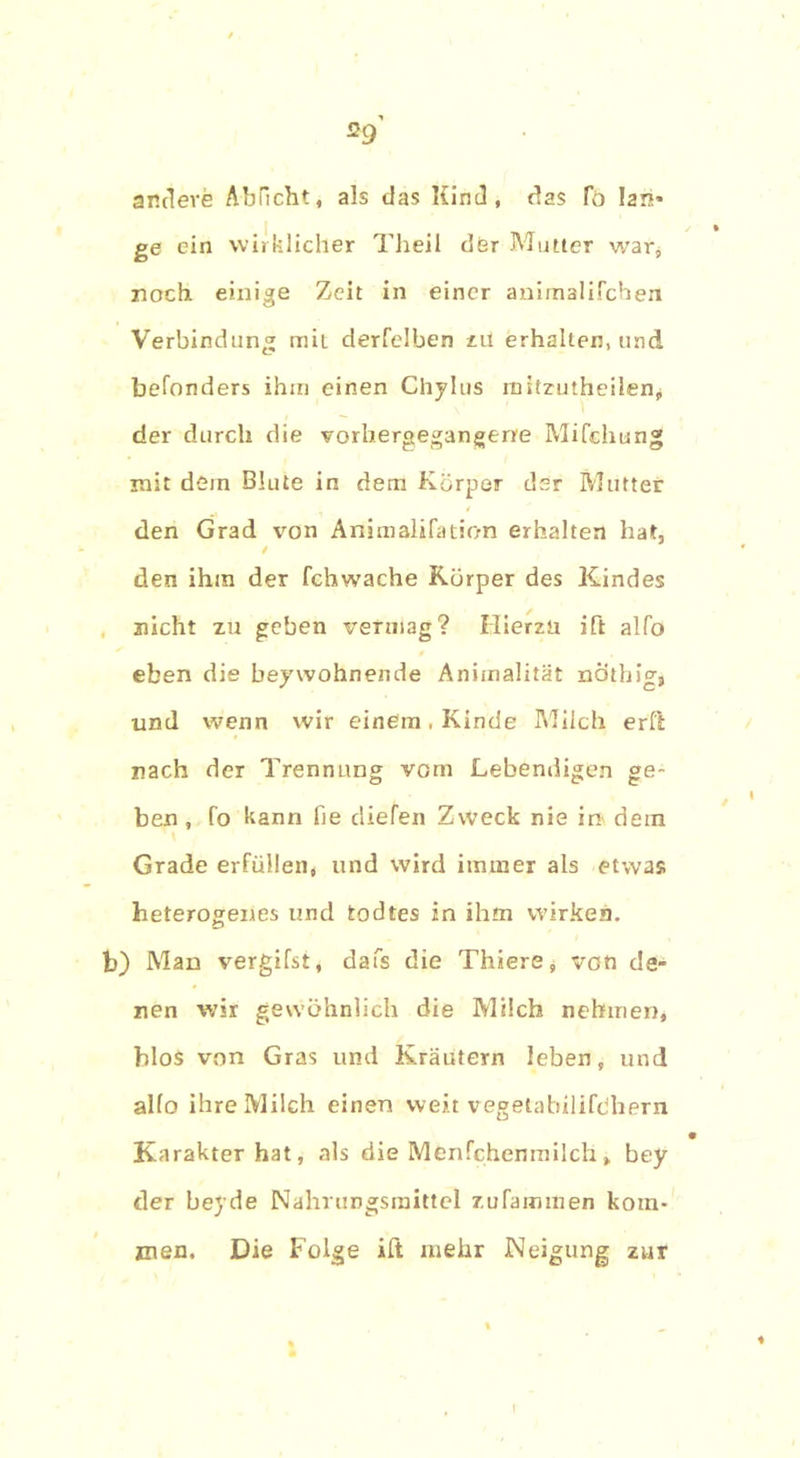 andere Abflcht, als das Kind, das To lan- ge ein wirklicher Theil der Mutter war* noch einige Zeit in einer animalifchen Verbindung mit derfelben zu erhalten, und befonders ihm einen Chylus mitzutheilen^ der durch die vorbergegangerre Mifchun« mit dem Blute in dem Körper der Mutter den Grad von Animalifation erhalten halt, / den ihm der fchwache Körper des Kindes nicht zu geben vermag? Hierzu ift alfo eben die beywohnende Änimalität nothig, und wenn wir einem , Kinde Milch erft nach der Trennung vom Lebendigen ge- ben , fo kann fie diefen Zweck nie in dem Grade erfüllen, und wird immer als etwas heterogenes und todtes in ihm wirken, b) Man vergifst, dafs die Thiere, von de- nen wir gewöhnlich die Milch nehmen, blo$ von Gras und Kräutern leben, und alfo ihre Milch einen weit vegetabilifdhern ^ • Karakter hat, als die Menfchenmilch, bey der beyde Nahrungsmittel zufammen kom- men. Die Folge ift mehr Neigung zur