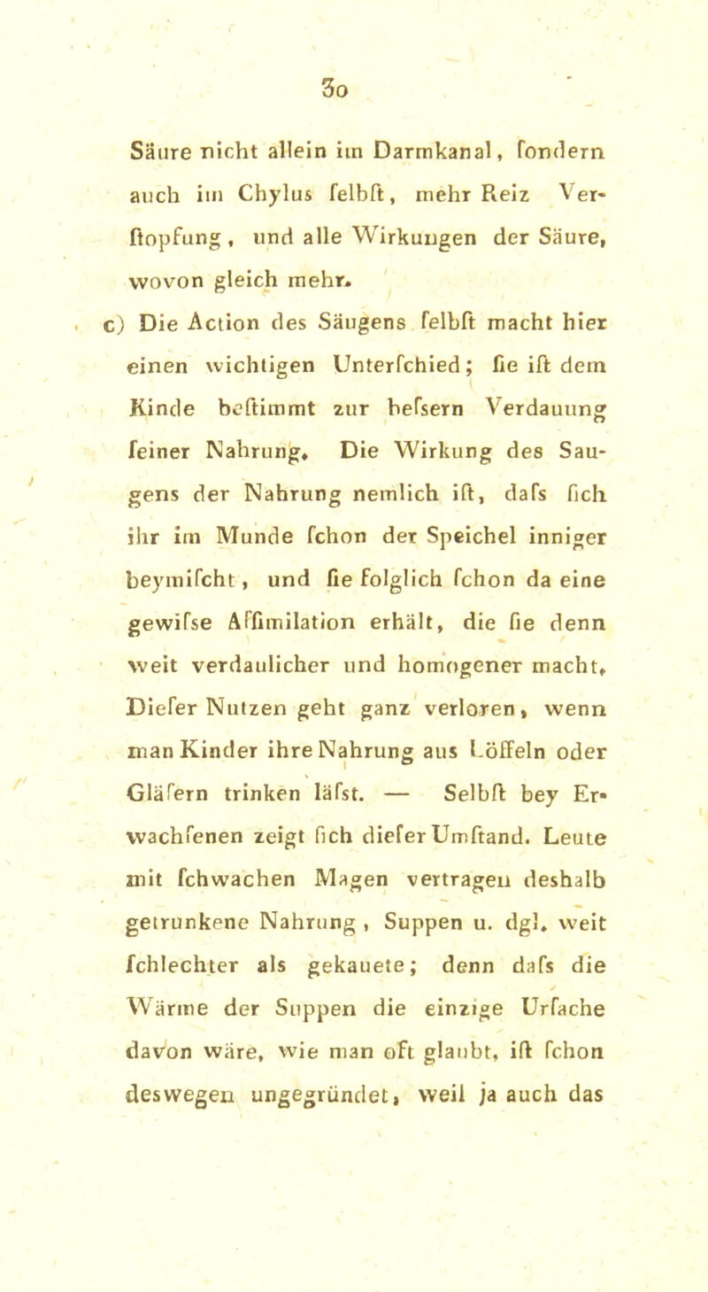 Säure nicht allein im Darmkanal, fondern auch im Chylus felbft, mehr Reiz Ver* Hopfung, lind alle Wirkungen der Säure, wovon gleich mehr» c) Die Action des Säugens felbft macht hier einen wichtigen Unterfchied; fie ift dem Kinde beftimmt zur hefsern Verdauung feiner Nahrung» Die Wirkung des Sau- gens der Nahrung nemlich ift, dafs fich ihr im Munde fchon der Speichel inniger beymifcht, und fie folglich fchon da eine gewifse ATfimilation erhält, die fie denn weit verdaulicher und homogener macht» Diefer Nutzen geht ganz verloren, wenn man Kinder ihre Nahrung aus Löffeln oder Glafern trinken Iäfst. — Selbft bey Er* W3chfenen zeigt fich diefer Umftand. Leute mit fchwachen Magen vertragen deshalb getrunkene Nahrung , Suppen u. dg!» weit fchlechter als gekauete; denn dafs die ✓ Wärme der Suppen die einzige Urfache davon wäre, wie man oft glaubt, ift fchon deswegen ungegründet, weil ja auch das