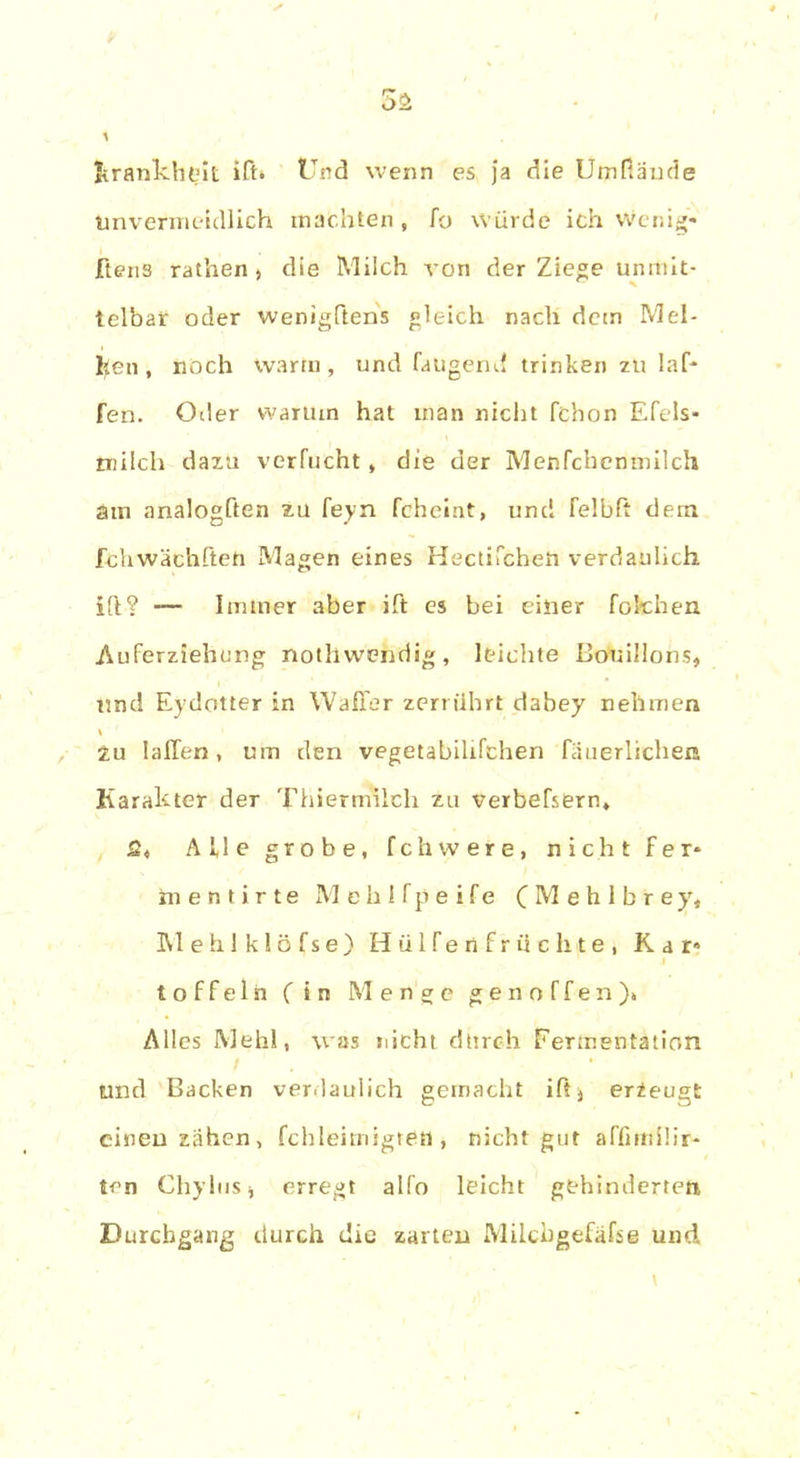 Krankheit iß» Und wenn es ja die Utnfiäude Unvermeidlich machten, fo würde ich Wenig* ftens rathen > die Milch von der Ziege unmit- telbar oder wenigftens gleich nach dem Mel- lten , noch warm, und fangend trinken zu laf* fen. Oder warum hat inan nicht fchon Efels- rnilch dazu verflicht, die der Menfcbenmilch atu analogften zu feyn fcheint, und felbft dem fchwächfteft Magen eines Hectifcheti verdaulich i(l? -— Immer aber ift es bei einer fotehen Auferziehung nothwendig, leichte Bouillons, und Eydotter in Waller zerrührt dabey nehmen zu IalTen, um den vegetabilifchen fäuerlichen Karakter der Thiermilch zu verbefsern* 5, Alle grobe, fchwere, nicht fer* inentirte Mehlfpeife C M e h 1 b r e y, Mehlklöfse) HülTenfrüchte, Kar» löffeln (in Menge gen offen)» Alles Mehl, was nicht durch Fermentation und Backen verdaulich gemacht ifij erzeugt einen zähen, fchleimigtetl, nicht gut affirniür- ten ChyliiSj erregt alfo leicht gehinderten Durchgang durch die zarten Milcbgefäfse und