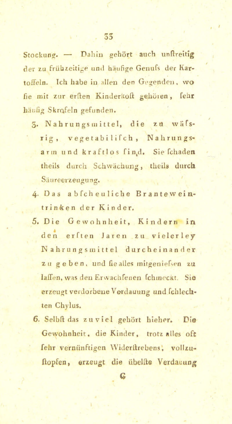 Stockung. — Dahin gehört auch unftreitig der zu frühzeitige und häufige Genufs der Kar- toffeln. Ich habe in allen den Gegenden, wo fie mit zur erften Kinderkoft geböten, feür häufig Skrafeln gefunden. 5. Nahrungsmittel, die zö wäfs- rig, vegetabilifch, Nahrungs« arm und kraftlos fin,d. Sie fchaden theils durch Schwächung, theils durch Säureerzeugung. 4. Das abfcheuliche Brantewein- trin/ken der Kinder. 5. Die Gewohnheit, Kindern in den erften Jaren zu vielerley Nahrungsmittel durcheinander zu geben, und fie alles mitgeniefsen zu laffen, was den Erwachfenen fchmeckt. Sie erzeugt verdorbene Verdauung und fchlech* ten Chylus. 6. Selbft das zuviel gehört hieher. Die Gewohnheit, die Kinder, trotz alles oft fehr vernünftigen Widerllrebens, vollzu- ftopfen, erzeugt die übelfte Verdauung G