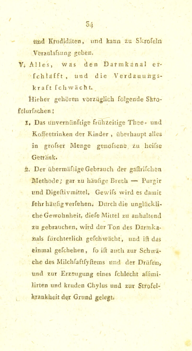/ 54 Und Kandidaten, und kann zu Skrofeln Vferarilafsung geben, \ . . V» Alles, was den Darmfcänal er- fchläfft, und die Verdauungs- kraft feil wacht» tdieher gehören vorzüglich folgende Skro- felurfachen; I» Das Unvernünftige frühzeitige Tbee- und Koffeetrinken der Kinder , überhaupt alles in grofser Menge genofsene zu heifse Getränk. ä. Der übermäßige Gebrauch der gäflrifchen Methode; gar zu häufige Brech — Purgir und Digeftivmittel, Gewifs wird es damit lehr häufig verfehen. Durch die unglückli- che Gewohnheit, diefe Mittel zu anhaltend zu gebrauchen, wird der Ton des Darmka- nals fürchterlich gefchwächt, und ift das einmal gefchehen, fo ift auch zur Schwä- che des Milchfaftfyftems und der Drüfen, und zur Erzeugung eines fchlecht affimi- lirten und kruden Chylus und zur Strofel- krankheit der Grund gelegt*