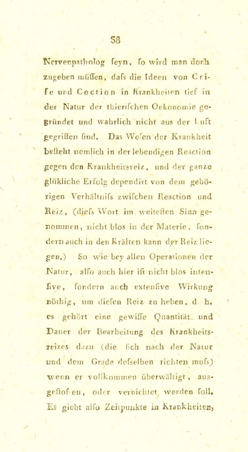 33 Nervenpatholog feyn, fo wird man doch, zugeben müden, dafs die Ideen von C r i- fe und Coction in Krankheiten tief in der Natur der thierifchen Oekonomie ge- gründet und wahrlich nicht aus der I uft gegriffen find. Das Wc'en der Krankheit befteht nemlich in der lebendigen Reaction gegen den Krankheitsreiz, und der ganze ghikliche Erfolg dependirt von dem gehö- rigen Verhältnifs zwifchen Reaction und Reiz, (diefs Wort im weiteren Sinn ge- nommen, nicht blos in der Materie, fon- dern auch in den Kräften kann d^-r Reiz lie- gen,) So wie bey allen Operationen der Natur, alfo auch hier ift nicht blos inten* Jive, fordern auch extenfive Wirkung nötliig, um diefen Reiz zu heben, d h, es gehört eine gewifie Quantität, und Dauer der Bearbeitung des Krankheits- reizes dazu (die lieh nach der Natur und dein Grade defselben richten mufs) wenn er vollkommen überwältigt , aus- gertofen, oder vernichtet werden foll* Es giebt alfo Zeitpunkte in Krankheiten, )