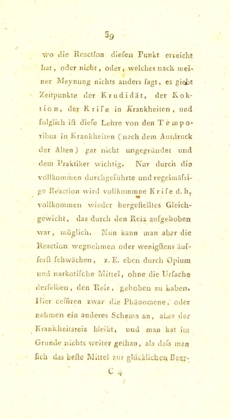 wo die Reaction dlefen Punkt erreicht hat, oder nicht, oder, welches nach mei- ner Meynung nichts anders lagt, es gi^jt Zeitpunkte der Krudidät, der Rek- tion, der Krife in Krankheiten, und folglich Hl diefe Lehre von den T empo- ribus in Krankheiten (nach dem Ausdruck der Alten) gar nicht ungegründet und dem Praktiker wichtig. Nur durch dis vollkommen durchgeführte und regelmäfsi- ge Pieaction wird vollkommne Krife d. h» vollkommen wieder nergeftelltes Gleich- gewicht, das durch den Reiz aufgehoben war, möglich. Nun kann man aber die Reaction wegnehmen oder wenigftens äuf- ferft fchwächen , z. E. eben durch Opium und narkotifche Mittel, ohne die Urfache derfelben, den Reiz, gehoben zu Laben» Ilter ceffiren zwar die Phänomene, oder nehmen ein anderes Schema an, aber der Krankheitsretz bleibt, und man hat im Grunde nichts weiter gethan, als dafs man fich das belle Mittel zur glücklichem Bes?-