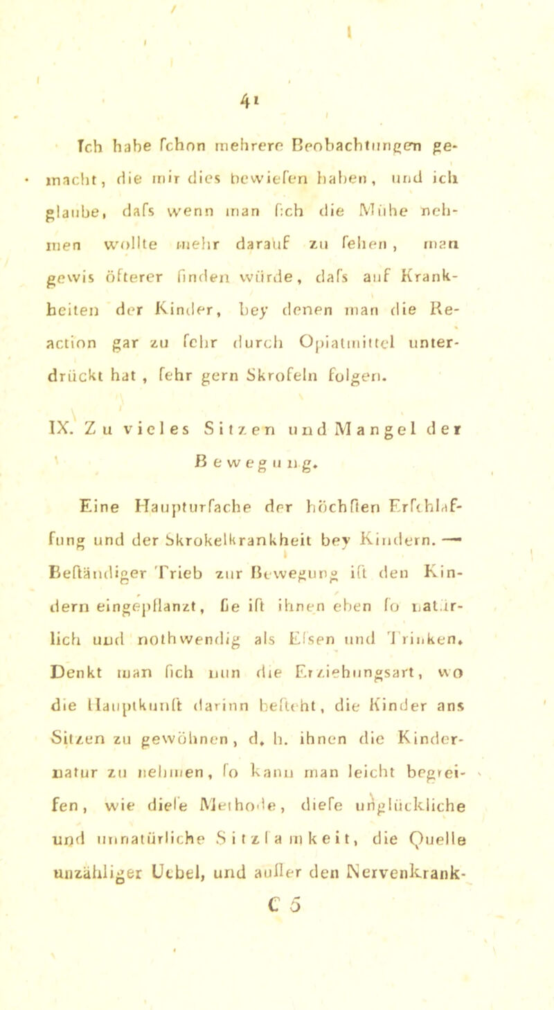 / l 41 i Tch habe fchon mehrere Beobachtungen ge- inacht, die mir dies bewiefen haben, und ich glaube, dafs wenn inan f:ch die Muhe neh- men wollte mehr darauf zu feilen , man gewis öfterer finden würde, dafs auf Krank- heiten der Kinder, bey denen man die Re- action gar zu fchr tlurch Opiatmittel unter- drückt hat , fehr gern Skrofeln folgen. IX. Zu vieles Sitzen und Mangel der ßewegu ng. Eine Haupturfache der höchfien Erfchlaf- fung und der Skrokelkrankheit bey Kindern. —• Beßämliger Trieb zur Bewegung i(t den Kin- dern eingepflanzt, fie ift ihnen eben fo nat.ir- lich und nothwendig als Eisen und Trinken, Denkt man fich nun die Erziehungsart, wo die llauptkunft darinn belicht, die Kinder ans Sitzen zu gewöhnen, d, h. ihnen die Kinder- liatur zu nehmen, (o kann man leicht begrei- fen, wie diele Methode, diefe unglückliche und unnatürliche S i t z I a m k e i t, die Quelle unzähliger Utbtl, und außer den INervenkrank- C 5