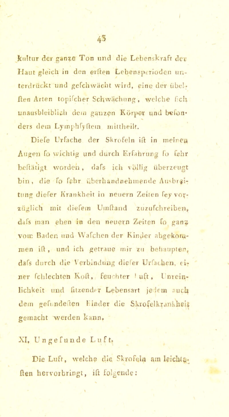 i |cultur der ganze Ton und die Lebenskraft der Haut gleich in den eilten Lebenspcrioden un- terdrückt und gefchwächt wird, eine der übel- ften Arten topifcher Schwächung, welche f:ch unausbleiblich dem ganzen Körper und b«ton* ders dem Lymphfyflein mittheilt. Diefe brfache der Skrofeln ift in meinen Augen fo wichtig und durch Erfahrung fo fehr beftätiot worden , dafs ich völlig überzeugt bin, die Co Cßbr überhandnehmende Ausbrei- tung diefer Krankheit in neuern Zeilen fey vor- züglich mit diefem Uinftand zuzufchreibens dafs man eben in den neuern Zeiten fo ganz vom Baden und Wafchen der Kinder abgekonti- men ifi , und ich getraue mir zu behaupten, dafs durch die Verbindung diefer Urfachen, ei- ner fchlechten Kofi, feuchter I uft, l nrein» lichkeit und fitzender Lebensart jedem auch dem geh ndeften Finder die Skrofelkrarikliei| gemacht werden kann. XI, Ungefunde Luft» Die Luft, welche die Skrofeln am leichfg- ften hervoibringt, ift folgende: