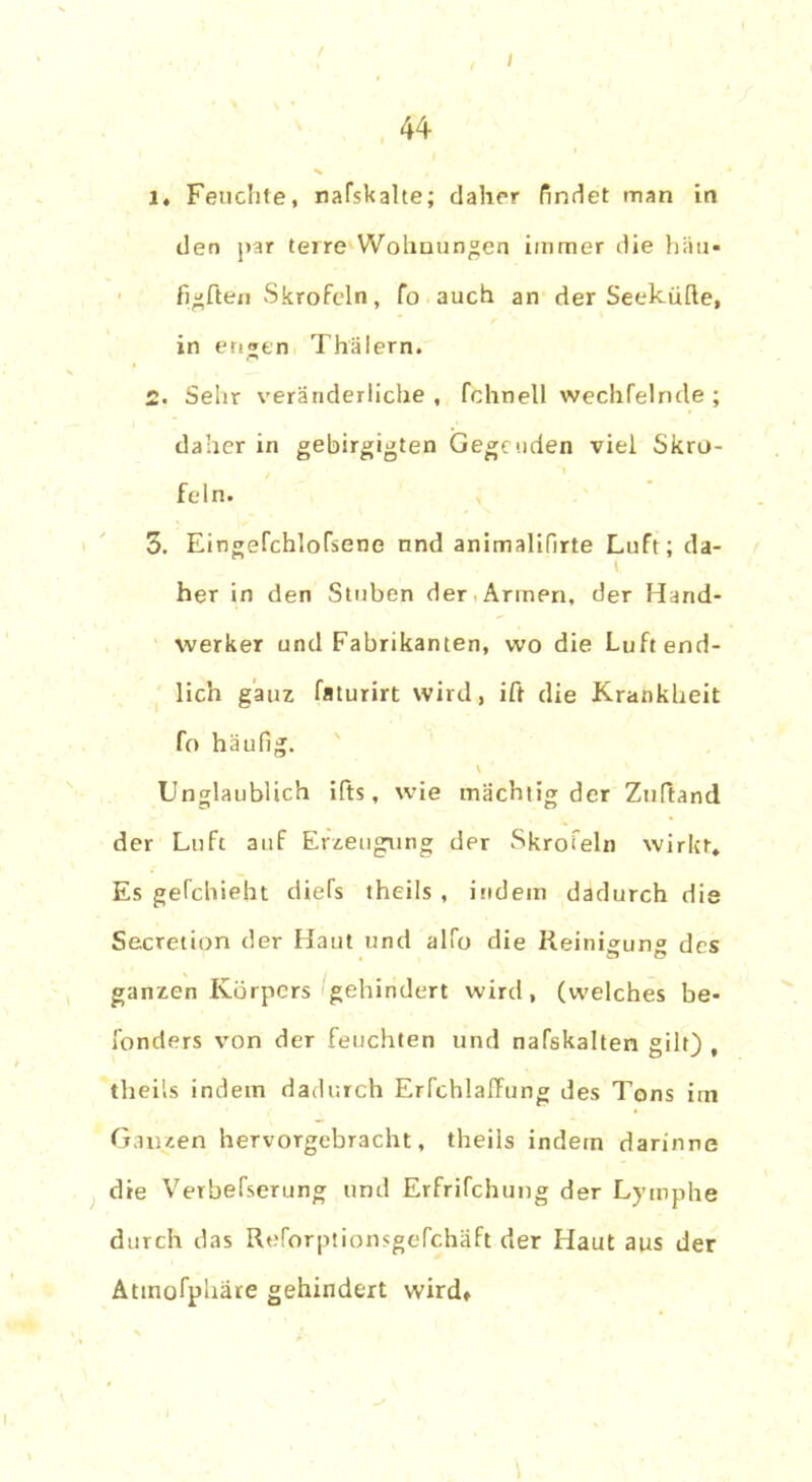 44 1. Feuchte, naTskalte; daher findet man in den par terre Wohnungen immer die hau- figften Skrofeln, fo auch an der Seekühe, in eti»en Thälern. 2. Sehr veränderliche , fchnell wechfelnde ; daher in gebirgigten Gegenden viel Skro- feln. 3. Eingefchlofsene nnd animalifirte Luft; da- her in den Stuben der Armen, der Hand- werker und Fabrikanten, wo die Luft end- lich ganz faturirt wird, ift die Krankheit fo häufig. V Unglaublich ifts, wie mächtig der Zuftand der Luft auf Erzeugung der Skrofeln wirkt» Es gefchieht diels theils , indem dadurch die Secretion der Haut und alfo die Reinigung des ganzen Körpers gehindert wird, (welches be- sonders von der feuchten und nafskalten gilt) , theils indem dadurch Erfchlaffung des Tons im Ganzen hervorgebracht, theils indem darinne die Verbefserung und Erfrifchung der Lymphe durch das Reforptionsgefchäft der Haut aus der Attnofphäre gehindert wird.