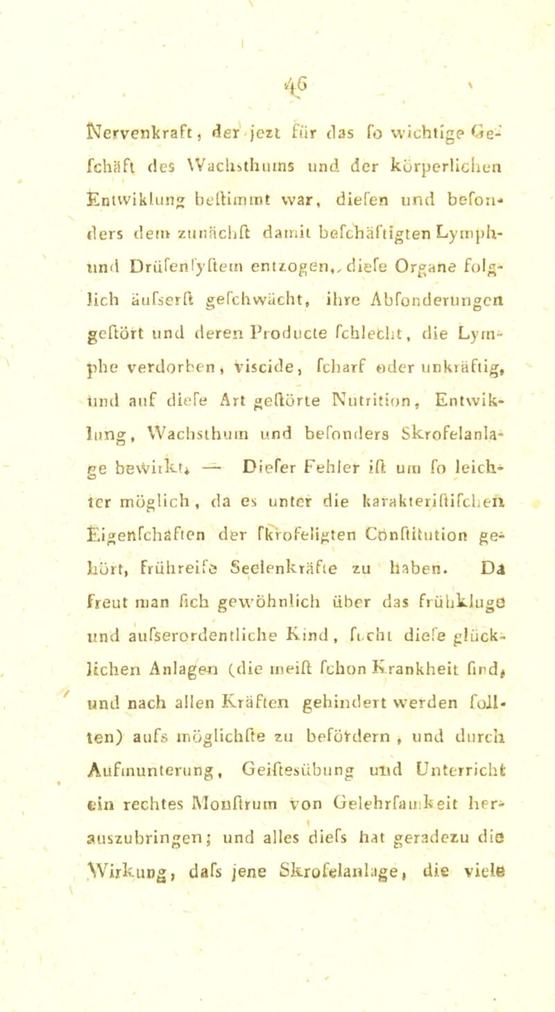 Nervenkraft, der jezt für das fo wichtige Ge- fchäft des Wachsthurns und der körperlichen Entvviklung beftimmt war, diefen und befon- ders dem zunächft damit befchäftigten Lymph- und DrüCenryftetn entzogen,, diefe Organe folg- lich aufserft gefchwächt, ihre Abänderungen gehört und deren Producte fchlefcht, die Lym- phe verdorben, viscide, fcharf oder unkräftig, irnd auf diele Art gehörte Nutrition, Entwik- lung, Wachsthum und befonders Skrofelanla- ee bewirkt* —■ Diefer Fehler ift um fo leich- O ter möglich , da es unter die karakteriftifcheh Eigertfchaftcn der Fkrofeligten Cbnftitution ge- hört, frühreife* Seelenkräfte zu haben. Da Freut man fich gewöhnlich über das frühkluge und außerordentliche Ktnd, fi cht diefe glück- lichen Anlagen (die rneift fchon Krankheit find* und nach allen Kräften gehindert werden Toll- ten) aufs möglichfte zu befördern , und durch Aufmunterung, Geiftesübung und Unterricht ein rechtes Moußrum von Gelehrfauikeit her- auszubringen; und alles diefs hat geradezu die Wirkung, dafs jene Skrofelanlage, die viele