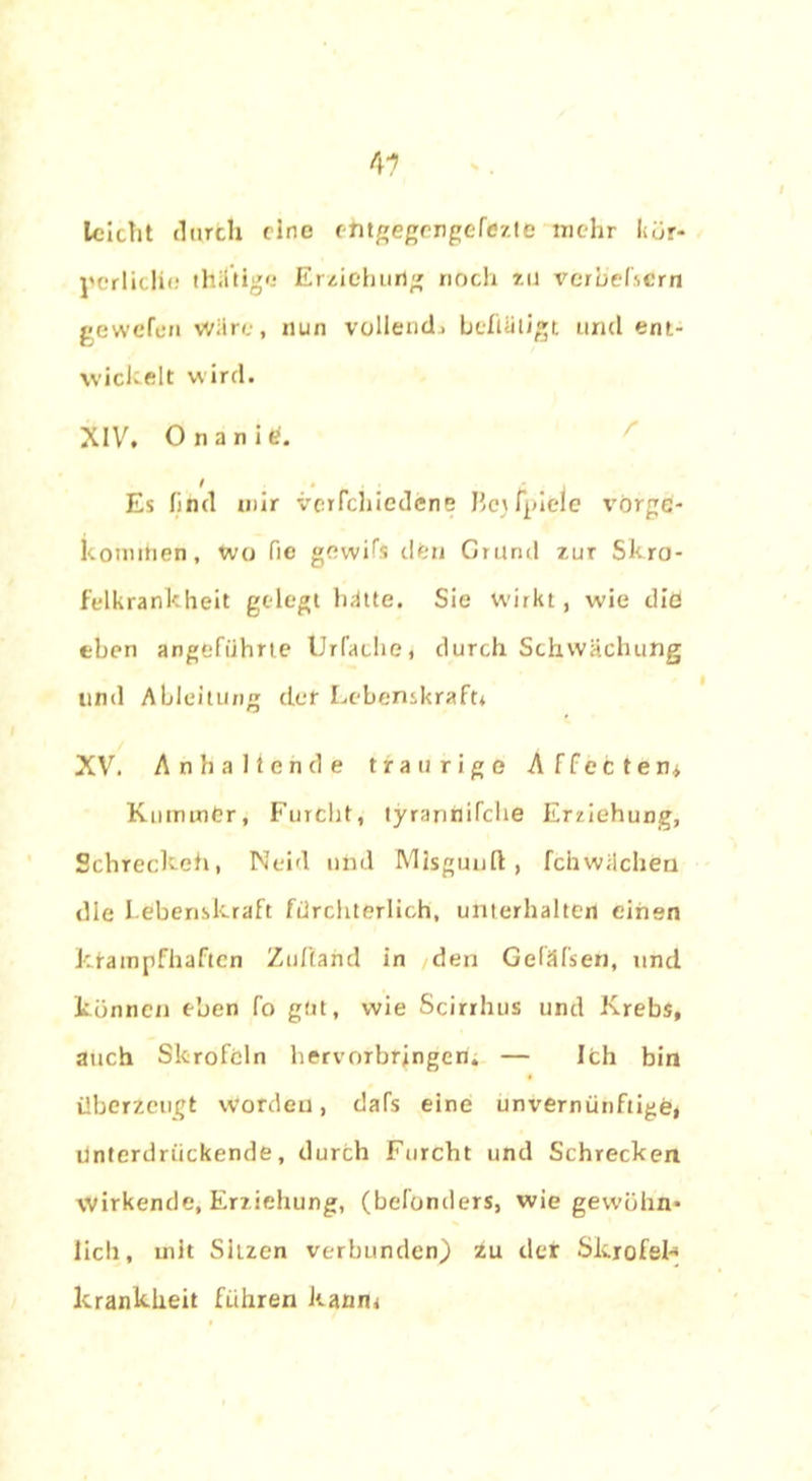 4? leicht durch eine ehtgegengefezte mehr kör- perlicli«; thiltige Erziehung noch zu verb'efscrn gewefen Wäre, nun vollend» befiäligt und ent- wickelt wird. XIV. Onanie, Es find mir verfchiedene Hcjfpiele vörge- komihen, wo fie gewifs elfen Grund zur Skro- felkrankheit gelegt hätte. Sie wirkt, wie die eben angeführte Urfache, durch Schwächung lind Ableitung tief Lebenskraft* XV. Anhaltende traurige Affecten* KnmmCr, Furcht, tyrarinifche Erziehung, Schreckeh, Neid und Misguun: , fciiwilcheu die Lebenskraft fürchterlich, unterhalten einen krampfhaften Zuffand in den Gefäfseii, und können eben fo gut, wie Scirrhus und Krebs, auch Skrofeln hervorbringeri. — Ich bin überzeugt worden, dafs eine unvernünftige, ünterdriiekende, durch Furcht und Schrecken Wirkende, Erziehung, (befonders, wie gewöhn- lich, mit Sitzen verbunden) zu der Skrofel-* krankheit führen kann*