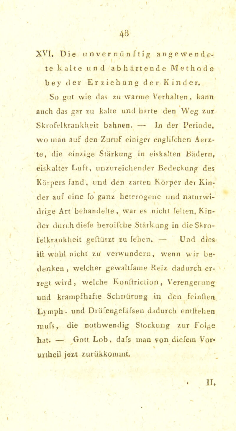 43 XVI, Die unvernünftig ange wende- te kalte und ab h artende Methode bey der Erziehung der Kinder, So gut wie das zu warme Verhalten, kann i auch das gar zu kalte und harte den Weg zur Skrofelkrankheit bahnen. — In der Periode, wo man auf den Zuruf einiger englifchen Aerz- te, die einzige Stärkung in eiskalten Bädern, eiskalter Luft, unzureichender Bedeckung des Körpers fand, und den zarten Körper der Kin- der auf eine fo ganz heterogene und naturwi- drige Art behandelte, war es nicht feiten, Kin- der durc h diefe heroifche Stärkung in die Skro- felkrankheit geftürzt zu fehen. — Und dies ift wohl nicht zu verwundern, wenn w ir be- denken , welcher gewaltfame Reiz dadurch er- regt wird , welche Koriftriction, Verengerung und krampfhafte Schnürung in den feinften Lymph- und Drüfengefafsen dadurch entheben niufs, die nothwendig Stockung zur Folge hat. — Gott Lob, dafs man von diefem Vor* unheil jezt zurükkommt, 4 II.
