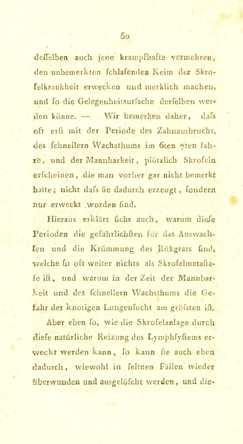 deffelben auch jene krampfhafte vermehren i den unbemerkten fchlafendea Keim cleJr Skro- felkrankbeit erwecken und merklich machen, und fö die Gelegenheilsurfache derfelben wer- den könne. — Wir bemerken daher, dafs oft erft mit der Periode des Zahnausbruchs, dös fchnellern Wachsthums im 6ten ^ten Jah- r'e, und der Mannbarkeit, plötzlich Skrofeln Orfcheinen , die man vorher gar nicht bemerkt halte; nicht dafs fie dadurch erzeugt, fondern nur erweckt worden find. Hieraus erklärt fichs auch, warum diele Perioden die gefährlichften für das Auswach- Ten und die Krümmung des llükgrats find* Welche fo oft weiter nichts als Skrofelmetafta- feift, und warum in derZeit der Mannbar- keit und des fchnellern Wachsthums die Ge- fahr der knotigen Lütigenfucht am gröfsten ift. Aber eben fo, wie die Skrofelanlage durch diefe natürliche Heizung des Lymphfyftems er- weckt werden kann , fo kann fie auch eben dadurch, wiewohl in feltnen Fällen wieder überwunden und ausgelöfcht werden, und die-