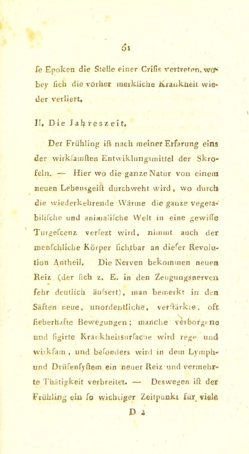 fe Epoken die Stelle einer Crifis vertreten, wcf* bey fich die vorher merkliche ivrankneit wie» der verliert, II, Die Jahreszeit, Der Frühling ift nach meiner Erfarung eins der wirkfamften Entwiklungsmittel der Skro« fein. — Hier wo die ganze Natur von einem neuen Lebensgeift durchweht wird, wo durch die wiederkehrende Wärme die ganze vegeta- bilifche und animalifcbe Welt in eine gewiffe Turgefcenz verlezt wird, nimmt auch der xnetifchliche Körper fichtbar an dierer Revolu- tion Antheil, Die Nerven bekommen neuen Reiz (der fich z, E. in den Zeugungsnerven fehr deutlich äufsert), man bemerkt in den Säften neue, unordentliche, verftärkie, oft fieberhafte Bewegungen; manche verborgt ng und flirte KraekheitSurraCiie wird re°;e und wirkfam , und befonders wird in dein Ly mph« und Driirenfyftem ein neuer Reiz und vermehr« te Thätigkeit verbreitet. — Deswegen ift der Frühling ein fo wichtiger Zeitpunkt für viele