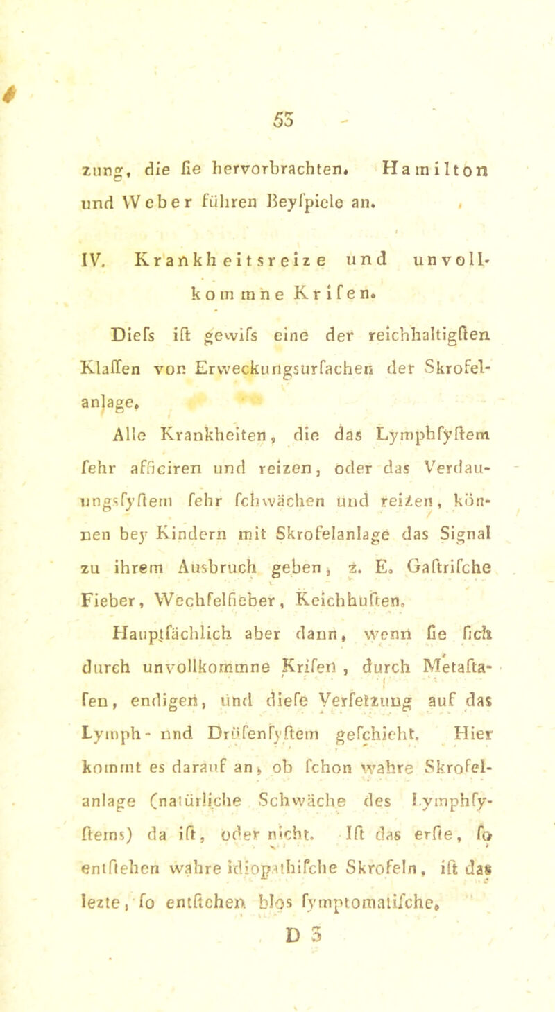 # znng, die fie hervorbrachten. Hamilton «nd Weber führen Beyfpiele an. IV. Krank Iieitsreize und unvolh k o in m n e K r i f e n. Diefs ift gewifs eine der reichhaltigften Klaffen von Ervveckungsurfachen der Skrofel- anjage. Alle Krankheiten, die das LymphTyffem fe’nr afficiren und reizen, oder das Verdau- ungsfyftem felir fchwachen und reizen, kön- nen bey Kindern mit Skrofelanlage das Signal zu ihrem Ausbruch geben, t. E„ Gaftrifche Fieber, Wechfelfieber, Keichhuften. Hauplfächlich aber dann, wenn Ge Geh durch unvollkommne Krifen , durch Metafta- Ten, endigen, und diele Verfetzimg auf das Lymph- nnd Drüfenfyrtern gefchieht. Hier kommt es darauf an> ob fchon wahre Skrofel- anlage (natürliche Schwäche des LymphTy- fterns) da ift, oder nicht. Ift das erfte, Co entftehen wahre idiopathifche Skrofeln, ift das lezte, fo entflchen blos fymptomatifche* D 3