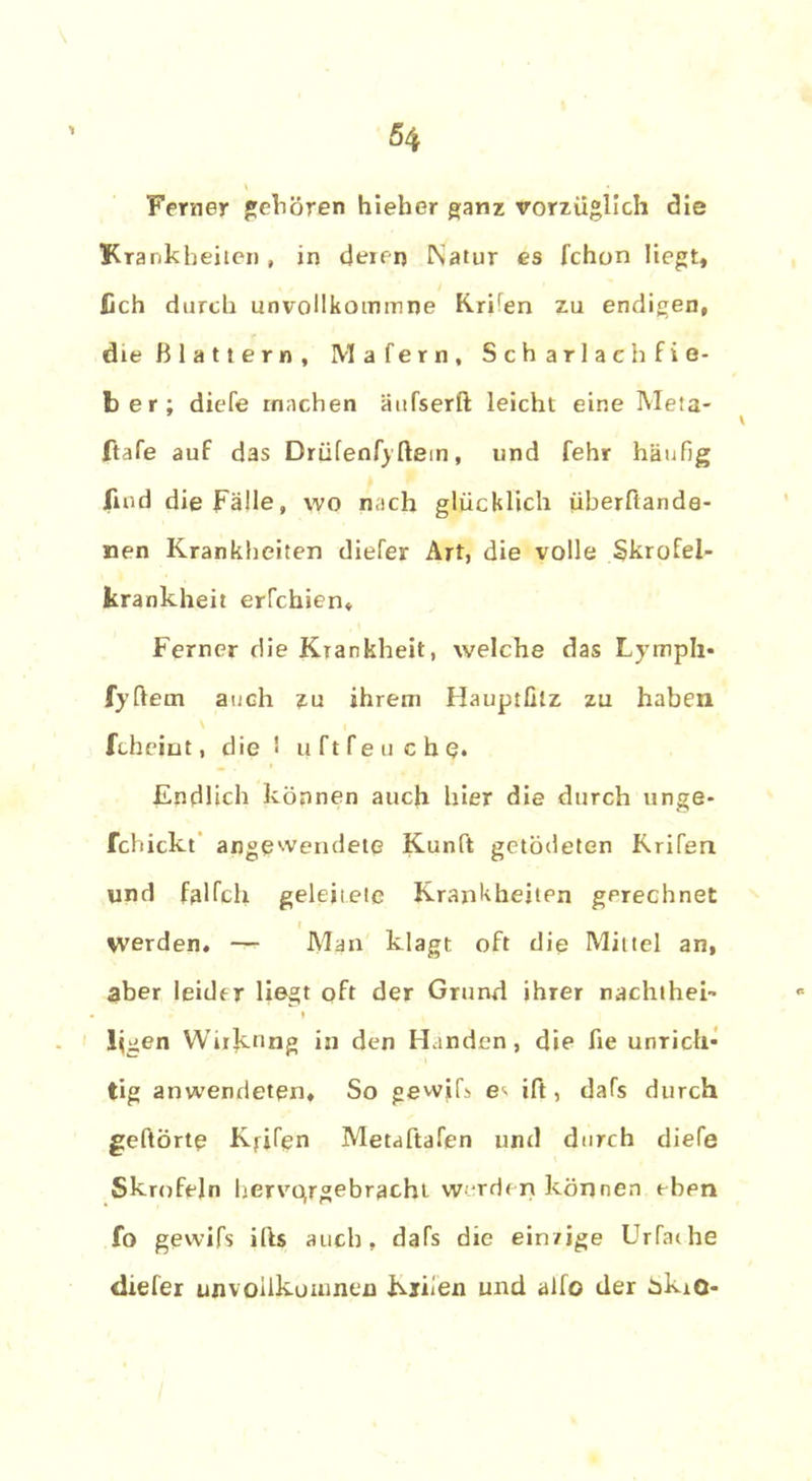 Ferner gehören hieher ganz vorzüglich die Krankheiten , in deren Natur es fchon liegt, lieh durch unvoHkommne KrUen zu endigen, die Blattern, Mafern, Scharlach Fie- ber; diefe machen äufserft leicht eine Meta- ftafe auf das DrüfenfyIlem, und fehr häufig find die Fälle, wo nach glücklich überfiande- nen Krankheiten diefer Art, die volle Skrofel- krankheit erfchien. Ferner die Krankheit, welche das Lympli- fyftetn auch zu ihrem Hauptfitz zu haben fcheint, die ' u ft Peuche. Endlich können auch hier die durch unge- fchickt angewendete Kunft getödeten Rrifen und falfch geleitete Krankheiten gerechnet werden. — Man klagt oft die Mittel an, aber leider liegt oft der Grund ihrer nachthei- i Ilgen Wirknng in den Händen, die fie unrich- tig anwendeten. So gewifs e- ift, dafs durch gehörte Kfjfen Metaftafen und durch diefe Skrofeln hervqrgebracht werden können ebpn fo gewifs ifts auch, dafs die einzige Urfaihe diefer unvoiikoumen Kiiien und alfo der ükio-