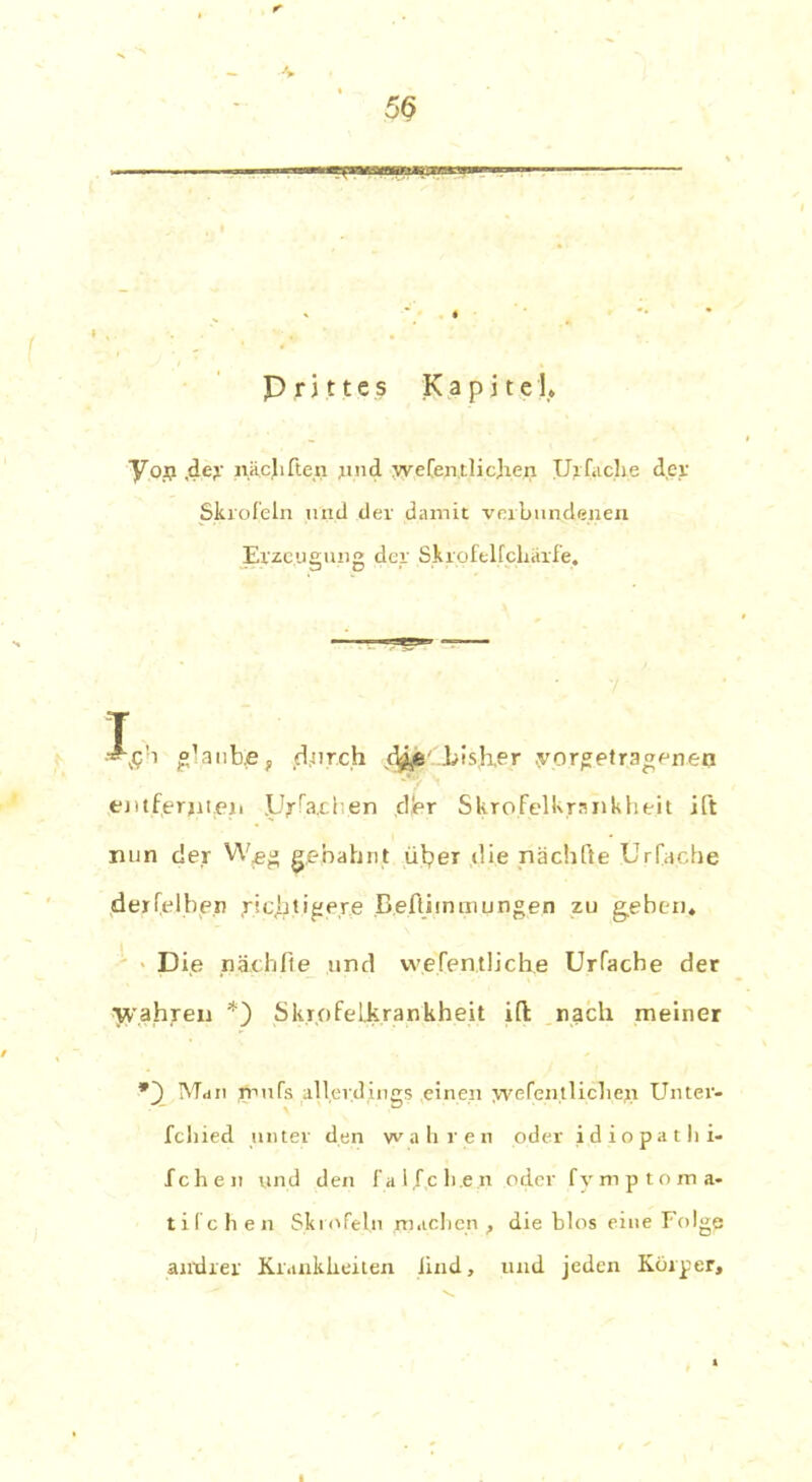 5$ P r j t1 e s Kapitel. y.op. ,dey näejiften jind wefen.tlicjren Ulfache der Skrofeln und dev damit verbundenen Erzeugung der Skrofelfcliärfe. • p O T ^c’i glaube, durch d^e bisher .yorgetragenen entfernten PJ^rFa.c 1 en cljer SkroFelkrankheit ift nun der W^eg gebahnt über die nächfte Urfache derfelben richtigere BefUmmungen zu gehen. Die nach ft e und wesentliche Urfache der wahjren *) Skrofel,krankheit ift nach meiner *~) Man rnufs allerdings einen wefentlicben Unter- fchied unter den wahren oder idiopathi- fchen und den f a l.fc li.e n oder fymptoma- tifchen Skrofeln machen , die blos eine Folge andrer Krankheiten lind, und jeden Körper,