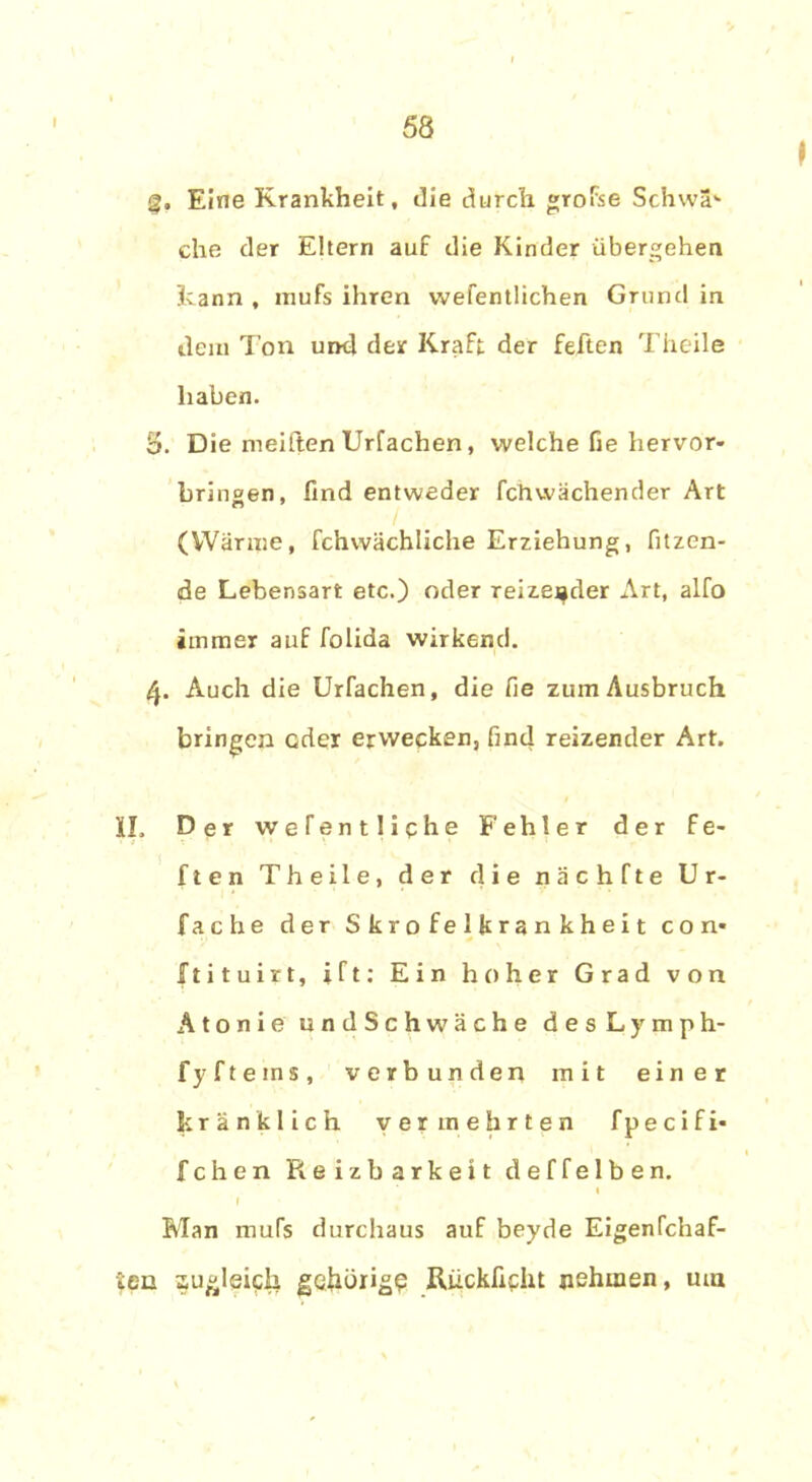 Eine Krankheit, die durch »rofse Schwa1* che der Eltern auf die Kinder übergehen kann , mufs ihren vvefentlichen Grund in dein Ton und der Kraft der feften Theile haben. S. Die meiften Urfachen, welche fie hervor- bringen, lind entweder fchvvächender Art (Wärme, fchvvächliche Erziehung, fitzen- de Lebensart etc.) oder reizender Art, alfo immer auf folida wirkend. 4. Auch die Urfachen, die fie zum Ausbruch bringen oder erwecken, find reizender Art. II. Der weTentliche Fehler der fe- ften Theile, der die nächfte Ur- fache der Skrofelkrankheit con* JTtituirt, ift: Ein hoher Grad von Atonie undSchwäche d e s L y m p h- fyftems, verbunden mit einer kränklich vermehrten fpecifi- fchen Reizbarkeit deffelben. Man mufs durchaus auf beyde Eigenfchaf- Sen zugleich gehörig? Ruckfieht nehmen, um