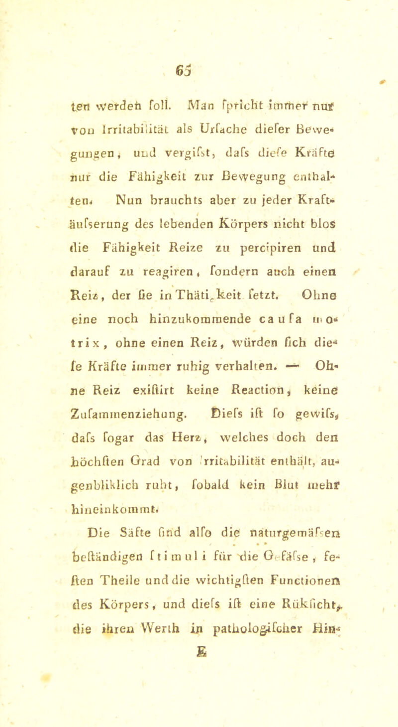 6j * teil werden foll. Man fpriclit immer nuf von Irritabilität als Urfache diefer Bewe- gungen, und vergifst, dafs diefe Kräfte! nur die Fähigkeit zur Bewegung enthal- ten* Nun brauchts aber zu jeder Kraft» . äufserung des lebenden Körpers nicht blos ilie Fähigkeit Reize zu percipiren Und darauf zu reagiren, fondern auch einen Reiz, der Ge inThätirkeit fetzt. Ohne eine noch hinzukommende ca il fa u> o» trix, ohne einen Reiz, würden Geh die» fe Kräfte immer ruhig verhalten. -»• Oh- ne Reiz exiftirt keine Reaction, keine Zufammenziehung. Diefs ift fo gewifs, dafs fogar das Herz, welches doch den Jböchften Grad von Irritabilität enthält, au» genbliklich ruht, fobald kein Blut mehf hineinkommt* Die Säfte find alfo die naturgemäßen / • • • beftändigen f ti mul i für 'tlie G fäfse , fe- ften Theile und die wichtigften Functionen des Körpers, und diefs ift eine Rükucht*. die ihren Werth in patliologifcher Hin» E