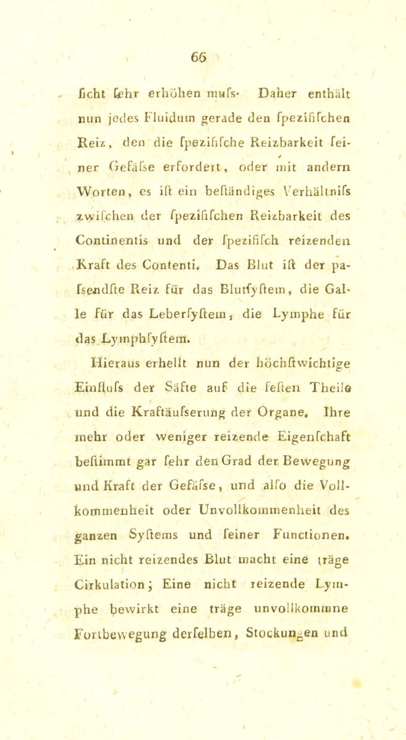 ficht fehr erhöhen mufs- Daher enthält min jedes Fluidum gerade den fpezififchen Heiz, den die fp.ezihfche Reizbarkeit fei- ner Gefäfse erfordert, oder mit andern Worten, es Ht ein beftändiges Verhältnifs zwifchen der fpezififchen Reizbarkeit des Continentis und der fpezififch reizenden Kraft des Contenti. Das Blut ift der pa- fsendfte Reiz für das Blutfyftem, die Gal- le für das Leberfyftem, die Lymphe für das Lymphfyftem. Hieraus erhellt nun der höchftwichtige Einfiufs der Säfte auf die feiten Theiia i und die Kraftäufserung der Organe* Ihre mehr oder weniger reizende Eigenfchaft bellimmt gar fehr den Grad der Bewegung und Kraft der Gefäfse, und alfo die Voll- kommenheit oder Unvollkommenheit des ganzen Syftems und feiner Functionen. Ein nicht reizendes Blut macht eine träge Cirkulation; Eine nicht reizende Lym- phe l?ewirkt eine träge unvollkotnmne Fortbewegung derfelben, Stockungen und