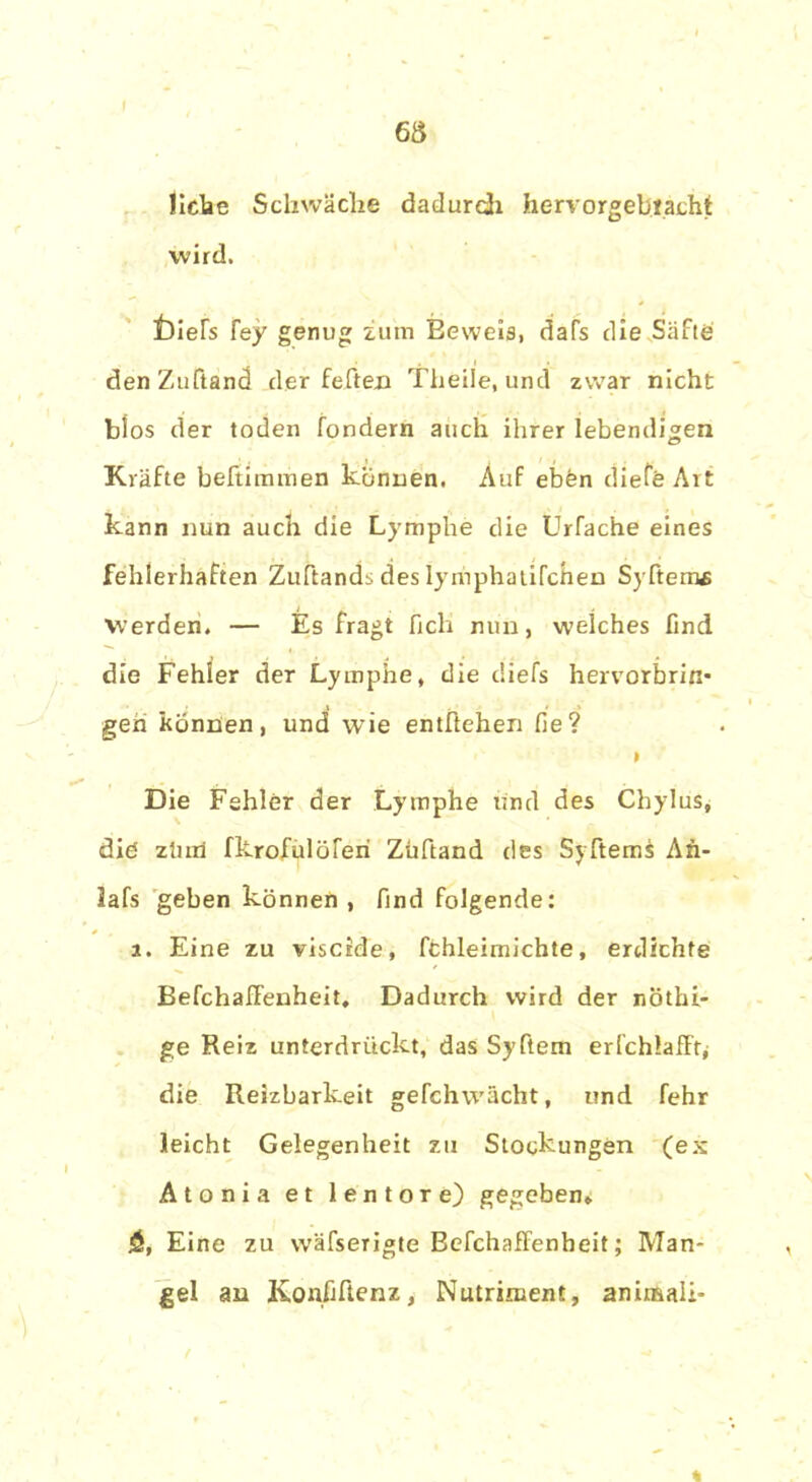 liehe Schwäche dadurch hervorgebracht wird. iDieTs fey genug zum Beweis, dafs die Safte denZuftand der feften Th eile, und zwar nicht blos der toden fondern auch ihrer lebendigen Kräfte beftimmen können. Auf eben diefe Art kann nun auch die Lymphe die Urfache eines fehlerhaften Zuftands des lymphaufchen Syftemf Werden. — Es fragt fich nun, welches find die Fehler der Lymphe, die diefs hervorbrin- gen können, und wie entftehen fie? * Die Fehler der Lymphe und des Chylus, diö ztuii fkrofulöferi Züftand des Syftems An- lafs geben können , find folgende: j. Eine zu viscide, fchleimichte, erdichte BefchafFenheit. Dadurch wird der nöthi- ge Reiz unterdrückt, das Syftem erfchlaffr, die Reizbarkeit gefchw'ächt, und fehr leicht Gelegenheit zu Stockungen (ex Atonia et lentore) gegeben» 5, Eine zu wäfserigte Befchaffenheit; Man- gel an Konfiftenz, Nutriment, animali-