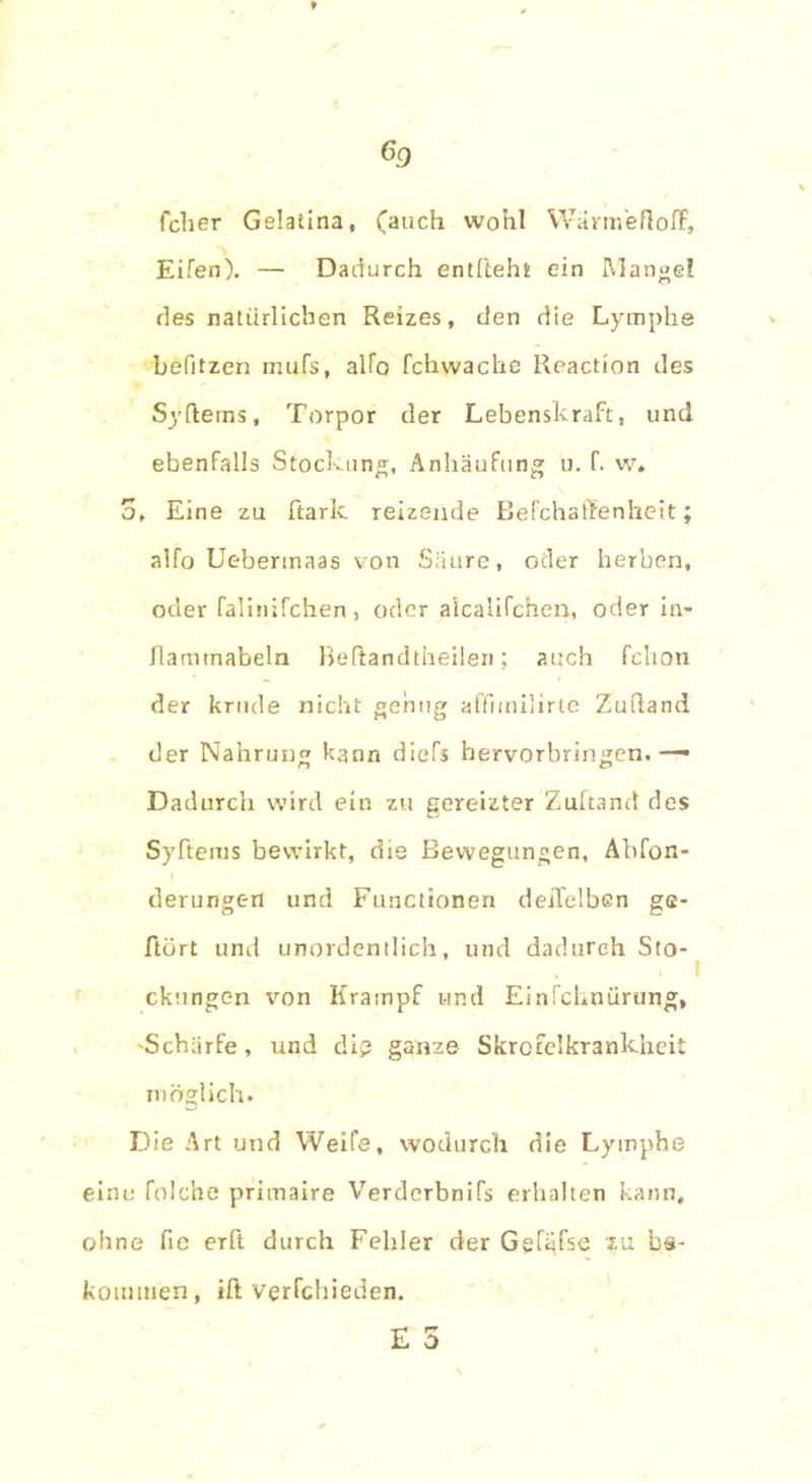 60 (eher Gelatina, (auch wohl WärmeflofF, Eifen). — Dadurch entlieht ein Mangel des natürlichen Reizes, den die Lymphe befitzen mufs, alfo fchwache Reaction des Syftems, Torpor der Lebenskraft, und ebenfalls Stockung, Anhäufung u. f. w. 5, Eine zu ftarlc reizende Befchaffenheit; alfo Uebermaas von Säure, oder herben, oder falinifchen, oder alcalifchen, oder in- Jlamtnabeln Beftandtheilen; auch fchon der krude nicht genug affimilirte Zuftand der Nahrung kann diefs hervorbringen.— Dadurch wird ein zu gereizter Zuftand des Syftems bewirkt, die Bewegungen, Abfon- derungen und Functionen deifelben ge- ftört und unordentlich, und dadurch Sto- , I ckungen von Krampf und Einfchnürung, Schärfe, und dig ganze Skrcfelkrankhcit möglich. Die Art und Weife, wodurch die Lymphe eine folche primaire Verderbnifs erhalten kann, ohne fie erft durch Fehler der Gefijfse m bs- koumien, ift vgrfchieden.