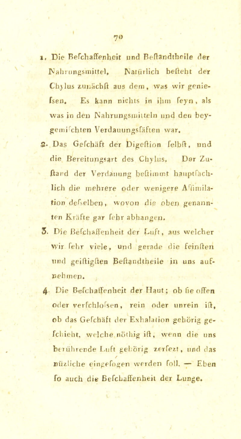 l. Die BeTchaffenheit und Beftandtheile der Nahrungsmittel» Natürlich beßeht der Ch.jlus zunächft aus dem, was wir genie- fsen. Es kann niehts in ihm feyn, als was in den Nahrungsmitteln und den bey- gemichten Verdauungsfäften war. 5. Das Gpfchäft der Digeftion felbß, und die Bereitungsart des Chylus, Der Zu* ftand der Verdauung beftimrnt hauptfäch- lich die mehrere oder wenigere A!fimila- tion deTselben, wovon die oben genann- ten Kräfte gar fejar abhangen. 3. Die ßefchaffeuheit der Luft, aus welcher 1 Wir fehr viele, und gerade die feinßen und geiftigften Befiandtheile in uns auf- nehmen. 4 Die Befcbatfenheit der Haut; ob lie offen oder verfchjofsen, rein oder unrein ift, ob das Gefchäh der Exhalaiion gehörig ge- I fchieht, welche nÖtlug ift, wenn die uns berührende Luft gehörig xerTezt, und das / niizliche eingefogen werden foll. — Eben fo auch die BefcLafFenheit der Lunge.