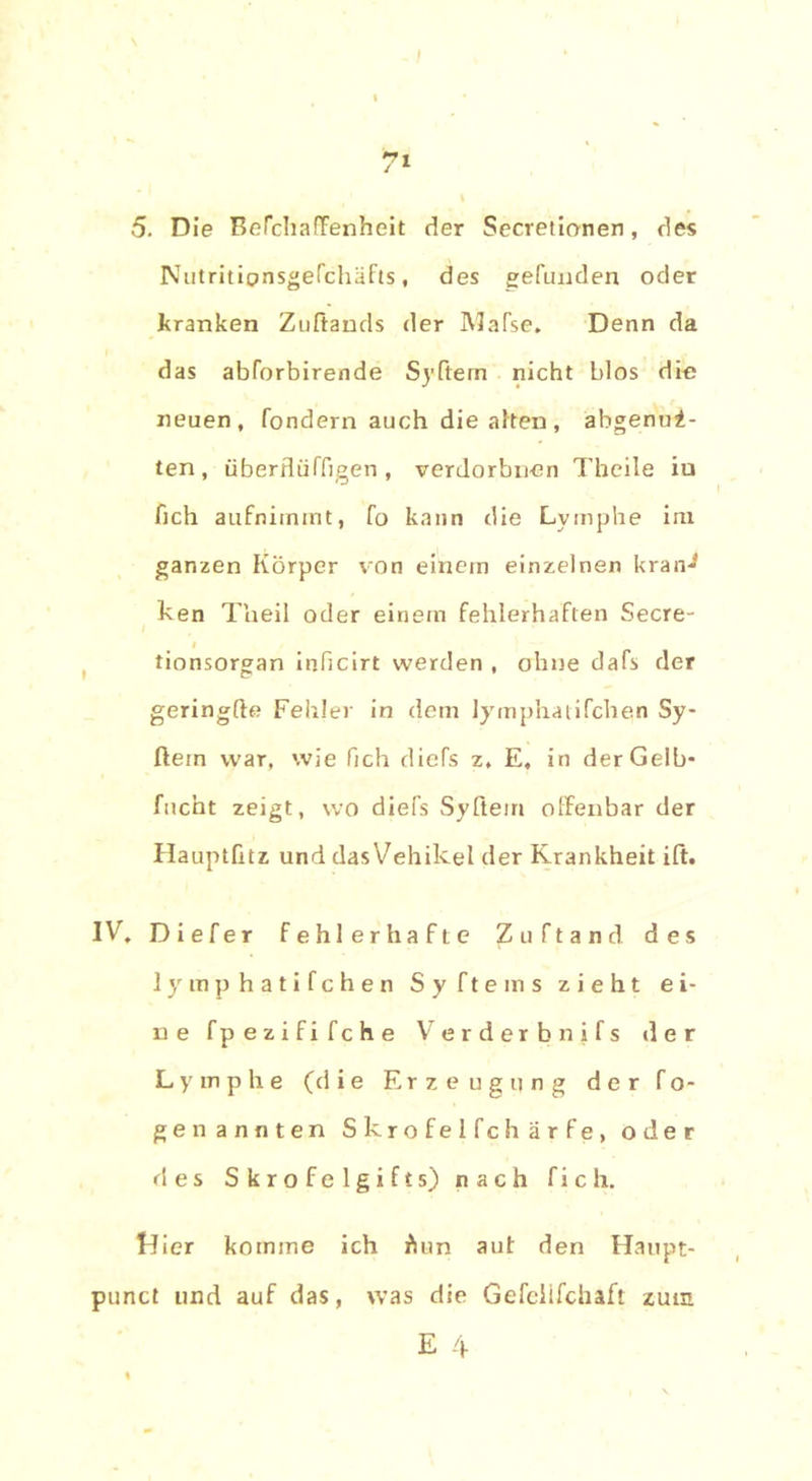 7' 5. Die Befchaffenheit der Secretionen, des Nutritionsgefchäfts, des gefunden oder kranken Zuftands der Mafse. Denn da das abforbirende Syftern nicht blos die neuen, fondern auch die alten, abgenui- ten, überflüffigen , verdorbnen Theile iu fich aufnimmt, fo kann die Lymphe im ganzen Körper von einem einzelnen kran^ ken Theil oder einem fehlerhaften Secre- tionsorgan inficirt werden , ohne dafs der geringfte Fehler in dem lymphatifchen Sy- ftein war, wie fich diefs z, E, in der Gelb* facht zeigt, wo diefs Syftem offenbar der Hauptütz und dasVehikel der Krankheit ift. IV, Diefer fehlerhafte Zuftand des lymphatifchen Syfteins zieht ei- ne fpezififche Verderbnjfs der Lymphe (d i e Erzeugung der f o- ge nannten Skrofelfchärfe, oder ries Skrofelgifts) nach fich. Idier komme ich Äun aut den Haupt- punct und auf das, was die Gefellfchaft zum E 4