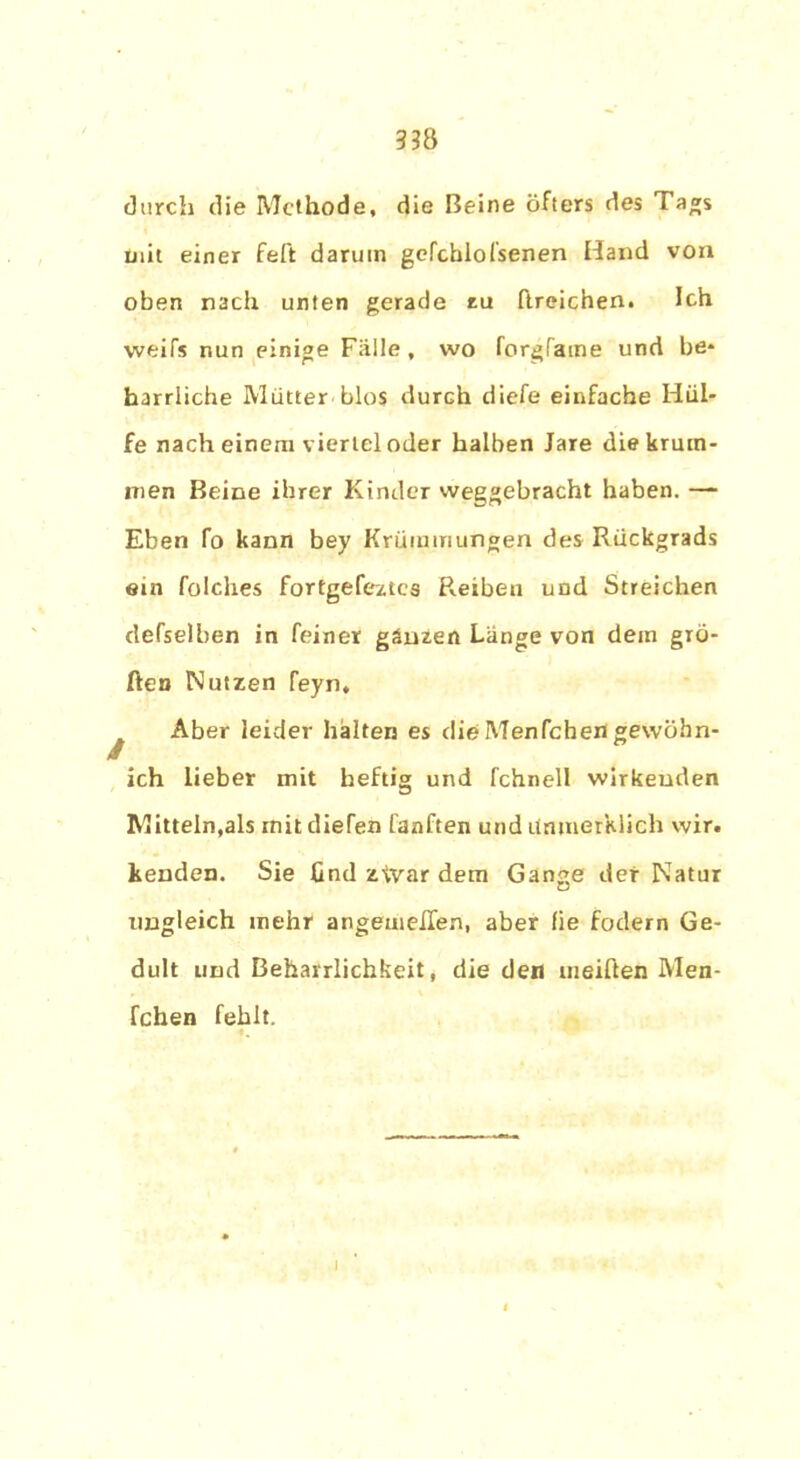 durch die Methode, die Beine öfters des Tags mit einer feft darum gefebiofsenen Hand von oben nach unten gerade tu ftreichen. Ich weifs nun einige Fülle , wo forgfame und be* harrliche Mütter blos durch diefe einfache Hül- fe nach einem viertel oder halben Jare die krum- men Beine ihrer Kinder weggebracht haben. — Eben fo kann bey Krümmungen des Rückgrads ein folches fortgefeztes Reiben und Streichen defselben in feiner ganzen Lange von dein gro- ßen Nutzen feyn, ^ Aber leider halten es die Menfchen gewöhn- ich lieber mit heftig und fchnell wirkenden Mitteln,als init diefen fanften und itnmerklich wir. kenden. Sie find z^var dem Gange der Natur ungleich mehr angeuieiTen, aber fie fodern Ge- dult und Beharrlichkeit, die den meiften Men- fchen fehlt. i