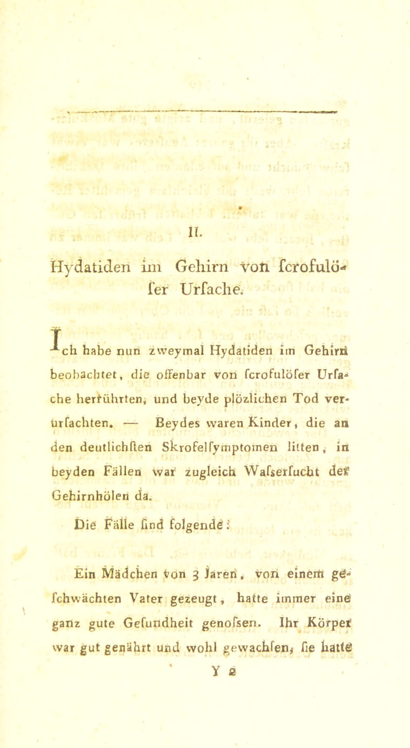 Hydatiden iin Gehirn von fcrofulo- fer Urfaclie. T ; ch habe nun zweymal Hydatiden im Gehirn beobachtet, die offenbar von fcrofulöfer Urfa* che herrührten, und bevde plözlichen Tod ver- ürfachten. — Beydes waren Kinder, die an den deutlichften Skrofelfymptomen litten, in beyden Fällen war zugleich Wafserfucbt def Gehirnhölen da. Die Fälle find folgende' :■ Ein Mädchen von 3 jareri, von einem gd- fchwächten Vater gezeugt, hatte immer eine! ganz gute Gefundheit genofsen. Ihr Körper war gut genährt und wohl gewachfen* fie hatte!