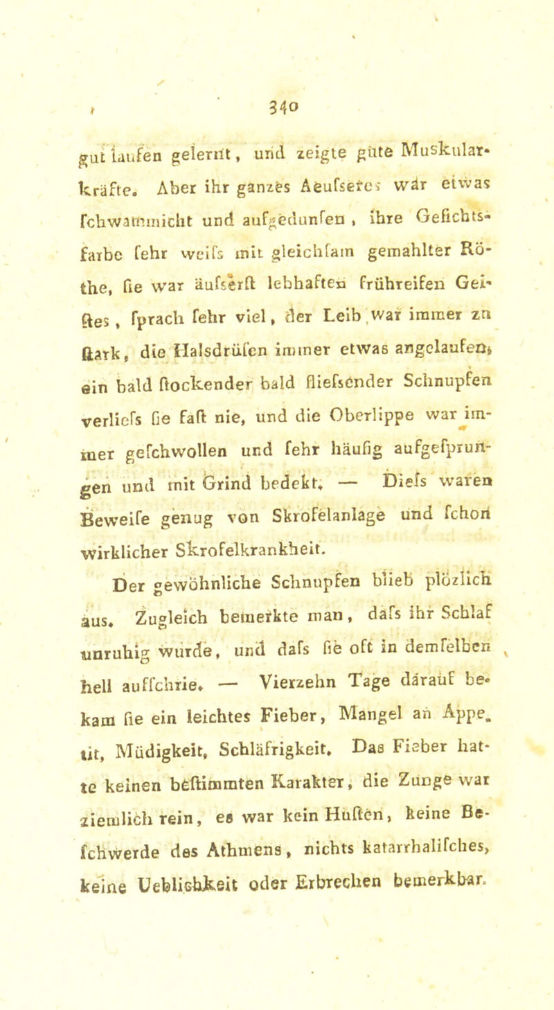 ✓ gut laufen gelernt, und zeigte güte Muskulär* kräfte. Aber ihr ganzes Aeufsefes wär etwas fchwattnnicht und aufgedunfen , ihre Geficbts- faibc fehr weifs mit gleichfain gemahlter Ro- the, fie war äufserfl lebhaften frühreifen Gei* ftes , fprach fehr viel, der Leib war immer zn dark, die Halsdrüfen immer etwas angelaufen* ein bald ftoclcender bald fließender Schnupfen verließ fie faft nie, und die Oberlippe war im- mer gefchwollen und fehr häufig aufgefprun- gen und mit Grind bedekt, — Diefs waren Beweife genug von Skrofelanlage und fchori wirklicher Skrofelkrankheit. Der gewöhnliche Schnupfen blieb plozlich aus. Zugleich bemerkte man , dafs ihr Schlaf unruhig wurde, und dafs fie oft in dem leiben v hell auffchrie. — Vierzehn Tage darauf be* kam fie ein leichtes Fieber, Mangel an Appe. tit, Müdigkeit, Schläfrigkeit. Das Fieber hat- te keinen bcftimmten Karakter, die Zuüge war ziemlich rein, eo war kein Hullen, keine Be- fchwerde des Athmens, nichts katarrhalifches, keine Uebliehkeit oder Erbrechen bemerkb-ar.