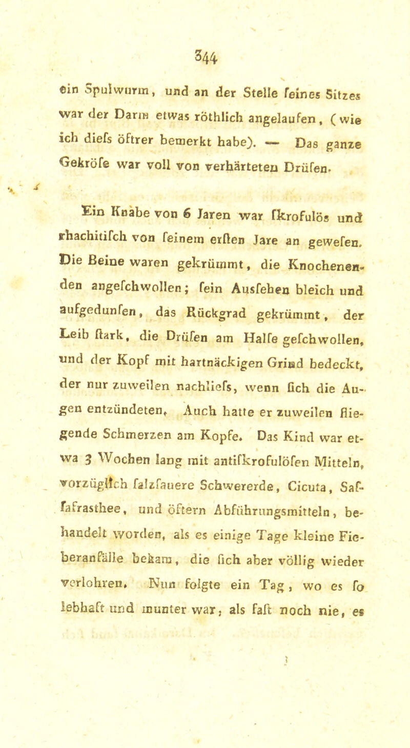 ©in Spulwurm, und an der Stelle feines Sitzes war der Darin etwas röthlich angelaufen, (wie ich diefs öftrer bemerkt habe). — Das ganze Gekröfe war voll von verhärteten Drüfen. Ein Knabe von 6 Jaren war fkrofulös und rhachitifch von feinem erden Jare an gewefen. Die Beine waren gekrümmt, die Knochenen- den angefchwollen; fein Ausfehen bleich und aufgedunfen, das Rückgrad gekrümmt, der Leib ftark, die Drüfen am Hälfe gefchwollen, nnd der Kopf mit hartnäckigen Grind bedeckt, der nur zuweilen nachliefs, wenn Geh die Au- gen entzündeten. Auch hatte er zuweilen flie- gende Schmerzen am Kopfe. Das Kind war et- wa 3 Wochen lang mit antifkrofulöfen Mitteln, vorzüglich falzfauere Schwererde, Cicuta, Saf- falrasthee, und öftern Abführungsmitteln, be- handelt worden, als es einige Tage kleine Fie- beranfälle bekam, die fich aber völlig wieder verlohven, Nun folgte ein Tag, wo es To lebhaft und munter war, als fall noch nie, es ;