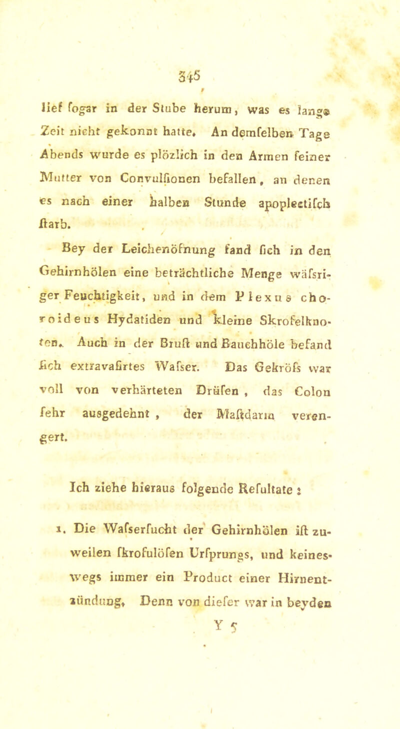 lief fog’ar in der Stube herum, was es lang® Zeit nicht gekonnt hatte. An demfelben Tage Abends wurde es plözlich in den Armen feiner Mutter von Convuifionen befallen, an denen es nach einer halben Stunde apopleetifch itarb. Bey der Leichenöfnung fand (Ich in den Gehirnhölen eine beträchtliche Menge wäfsri- ger Feuchtigkeit, und in dem Plexus cho- roideus Hydatiden und kleine Skrofelkno- fen,. Auch in der Brüll und Bauehhöle befand üch extravafirtes Walser. Das Gekröfs war voll von verhärteten Drüfen , das Colon fehr ausgedehnt , der Maßdarm veren- gert. Ich ziehe hieraus folgende Refultate : 1. Die Wafserfucht der Gehirnhölen iß zu- weilen fkrofulöfen Urfprungs, und keines- wegs immer ein Product einer Hirnent- lündung, Denn von diefer war in beyden Y 5 I