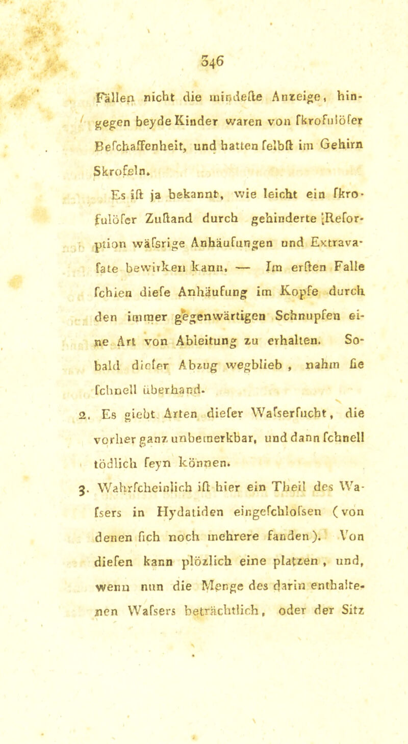 Fällen nicht die mindefle Anzeige, hin- gegen beyde Kinder waren von fkrofulöfer BefchafFenheit, und hatten felbft im Gehirn Skrofeln. Es ift ja bekannt, wie leicht ein fkro- fulöfer Zuftand durch gehinderte -Refor- piion wäTsrige Anhäufungen und Extrava- fate bewirken kann, — Im erften Falle fehlen diefe Anhäufung im Kopfe durch den immer gegenwärtigen Schnupfen ei- ne Art von Ableitung zu erhalten. So- bald diefer Abzug wegblieb , nahm fie fchnell überhand- 2. Es giebt Arten diefer Wafserfucbt, die o vorher ganz unbetnerkbar, und dann fchnell tödlich feyn können. 3. Wahrfcheinlicb ift hier ein Theil des Wa- lsers in Hydatiden eir.gefchlofsen (von denen fich noch mehrere fanden). Von diefen kann plözlich eine platzen , und, wenn nun die Menge des darin enthalte- nen Wafsers beträchtlich, oder der Sitz