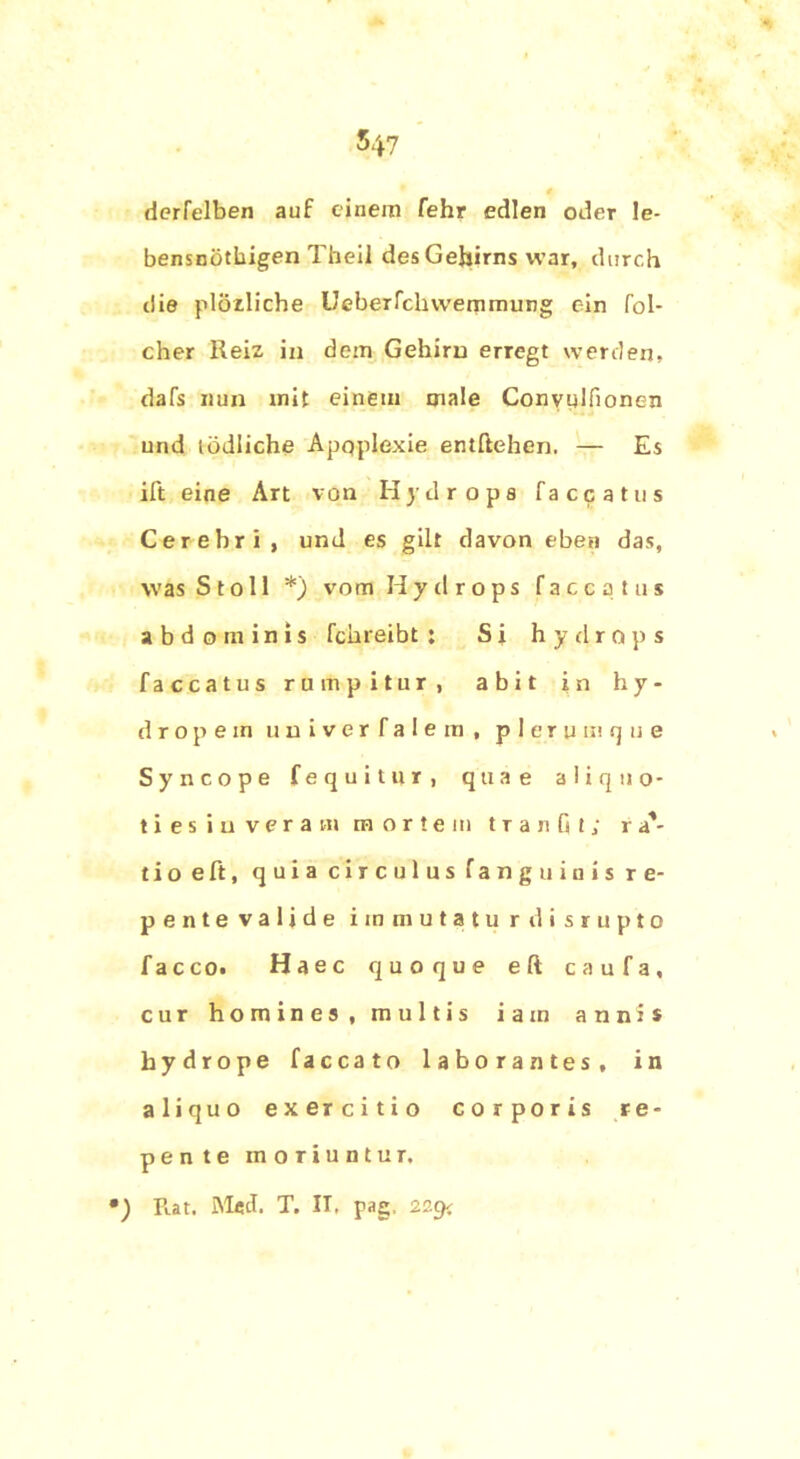 derfelben auf einem fehr edlen oder !e- bensnöthigen Theil des Gehirns war, durch die plörliche Ueberfclnvemmung ein fol- cher Reiz in dein Gehirn erregt werden, dafs nun mit einem male Convulfionen und tödliche Apoplexie entftehen. — Es ift eine Art von Hydrops faccatus Cerebri, und es gilt davon eben das, was S t o 11 *) vom H y d r o p s faccatus abdominis fchreibt : Si hydrops faccatus rumpitur, abit in h y - dropem uuiverfalem, p 1 e r u m q u e Syncope fequitur, quae aliquo- tiesiuveram mortem t r a n G I ; r a'- tio eft, quia circulus fanguiuis re- pente valide immutatu rdisrupto facco. Haec quoque eft caufa, cur homines, multis i a in annis bydrope faccato laborantes, in aliquo exercitio corporis re- pente moriuntur. •) Fiat. Med. T. II. pag, 229c