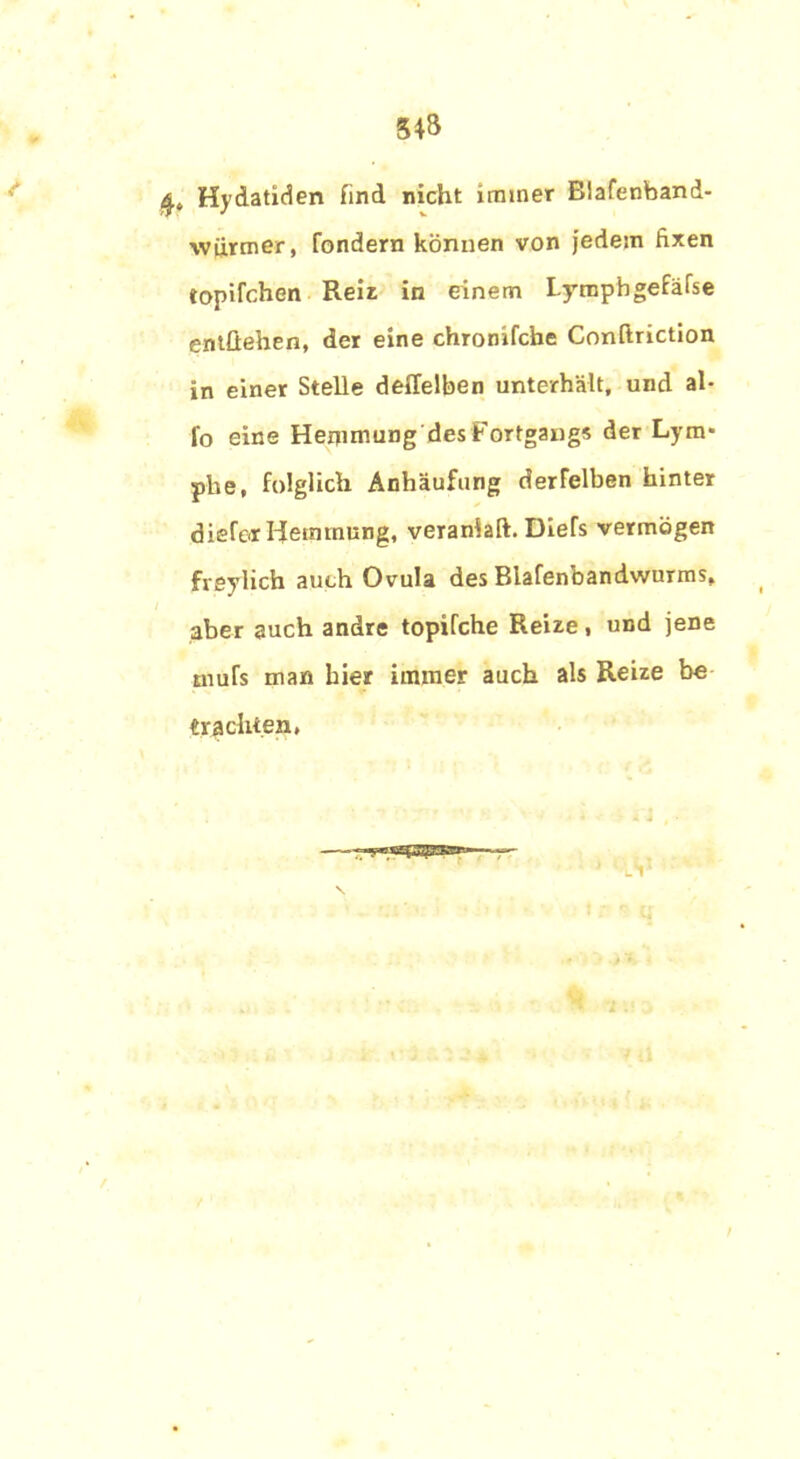 3*8 Hydatiden find nicht immer Blafenband- würmer, fondern können von jedem fixen topifchen Reit in einem Lymphgefäfse entliehen, der eine chronifcbe Conftriction in einer Stelle deffelben unterhält, und al- fo eine Hemmung des Fortgangs der Lym* phe, folglich Anhäufung derfelben hinter diefor Hemmung, veranlaß. DieTs vermögen fveylich auch Ovula des Biafenbandwurms, aber auch andre topifche Reize, und jene tnufs man hier immer auch als Reize be «rächten,