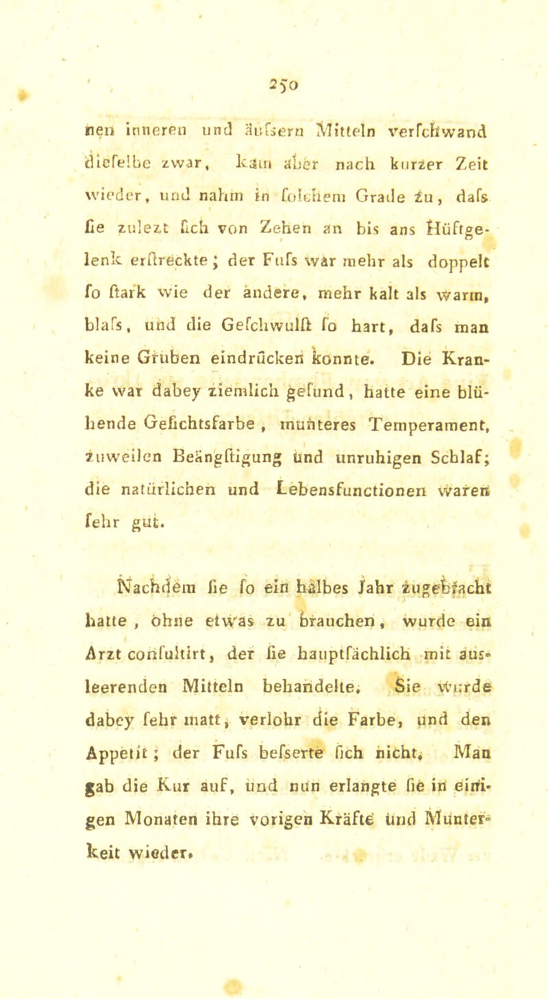 neu inneren und Mufsern Mitteln verTchwand idicfelbe zwar, kam aber nach kurzer Zeit wieder, und nahm in fol ehern Grade Zu, dafs ße zulezt ßch von Zehen an bis ans Hüftge- lenk erftreckte; der Fufs war mehr als doppelt fo ftark wie der ändere, mehr kalt als warm, blafs, und die Gefchwulft fo hart, dafs man keine Gruben eindriicken konnte. Die Kran- ke war dabey ziemlich gefund, hatte eine blü- hende Gefichtsfarbe , mufiteres Temperament, zuweilen Beangftigung und unruhigen Schlaf; die natürlichen und Lebensfunctionen waren fehr gut. Nachdem lie fo ein halbes Jahr zugefefacht hatte , ohne etwas zu brauchen, wurde ein Arzt confuhirt, der lie hauptfächlich mit aus- leerenden Mitteln behandelte. Sie Wurde dabey fehr matt, verlohr die Farbe, und den Appetit ; der Fufs befserte fich nicht. Man gab die Kur auf, und min erlangte fie in eini- gen Monaten ihre vorigen Kräfte imd Munter- keit wieder.