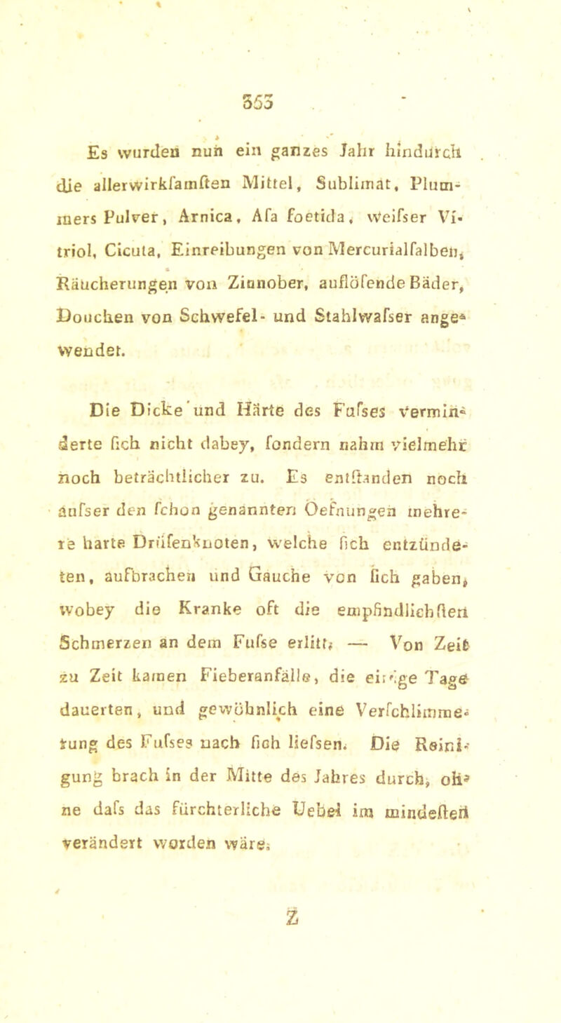 Es wurden nun ein ganzes Jahr hindurch die allerwirkJainften Mittel, Sublimat, Plum- mers Pulver, Arnica, Afa foetida, Weifser Vi- triol, Cicula, Einreibungen von Mercurialfalben, Räucherungen von Zinnober, aufiöfende Bäder, Douchen von Schwefel- und Stahlwafser ange® Wendet. Die Dicke und Härte des Fafses Vermin« derte fich nicht dabey, fondern nahm vielmehr noch beträchtlicher zu. Es entbanden noch aufser den fchon genannten Öefnungen mehre- re harte Driifenknoten, welche lieh entzünde- ten, aufbrachen und Gauche von lieh gaben, wobey die Kranke oft die empfindlich den Schmerzen an dem Fufse erlitt; — Von Zeit zu Zeit kamen Fieberanfälle, die eiröge Tage dauerten, und gewöhnlich eine Verfchlimme« rung des Fufses nach fich liefsem Die Reini- gung brach ln der Mitte des Jahres durch, oh* ne dafs das fürchterliche Uebel im minderten! verändert worden wäre; Z