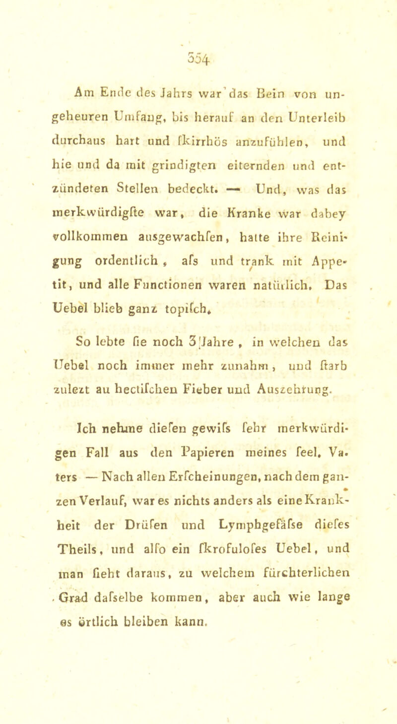 Am Ende des Jahrs war das Bein von un- geheuren Umfang, bis herauf an den Unterleib durchaus hart und fkirrhös anzufiihlen, und hie und da mit grindigten eiternden und ent- zündeten Stellen bedeckt. — Und, was das merkwürdigfte war, die Kranke war dahey vollkommen ausgewachfen, halte ihre Reini- gung ordentlich , afs und trank mit Appe- tit, und alle Functionen waren natürlich. Das Uebel blieb ganz topifch. So lebte fie noch 3'Jahre , in welchen das Uebel noch immer mehr zunahm , und ftarb zulezt au hectifchen Fieber und Auszehrung. Ich nehme diefen gewifs fehr merkwürdi- gen Fall aus den Papieren meines feel, Va. ters — Nach allen Erfcheinungen, nach dem gan- • zen Verlauf, war es nichts anders als eine Krank- heit der Drüfen und Lymphgefäfse diefes Theils, und alfo ein fkrofulofes Uebel, und inan lieht daraus, zu welchem fürchterlichen • Grad dafselbe kommen, aber auch wie lange es örtlich bleiben kann.